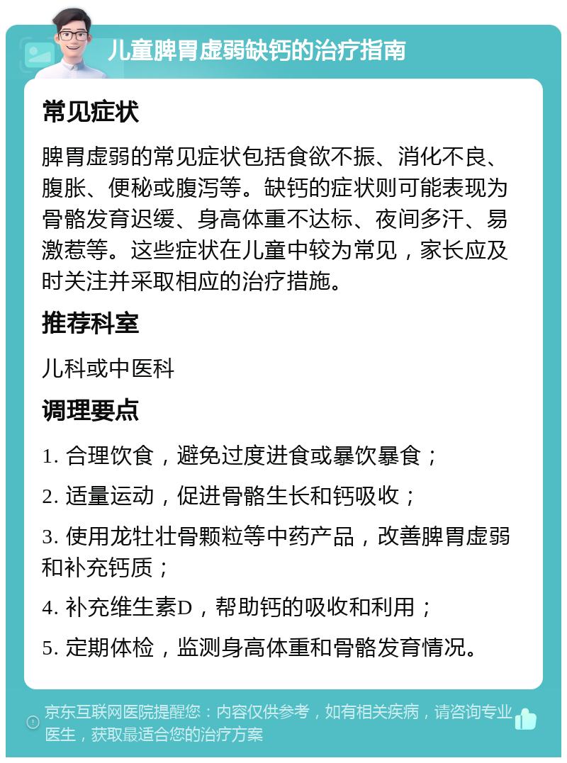 儿童脾胃虚弱缺钙的治疗指南 常见症状 脾胃虚弱的常见症状包括食欲不振、消化不良、腹胀、便秘或腹泻等。缺钙的症状则可能表现为骨骼发育迟缓、身高体重不达标、夜间多汗、易激惹等。这些症状在儿童中较为常见，家长应及时关注并采取相应的治疗措施。 推荐科室 儿科或中医科 调理要点 1. 合理饮食，避免过度进食或暴饮暴食； 2. 适量运动，促进骨骼生长和钙吸收； 3. 使用龙牡壮骨颗粒等中药产品，改善脾胃虚弱和补充钙质； 4. 补充维生素D，帮助钙的吸收和利用； 5. 定期体检，监测身高体重和骨骼发育情况。