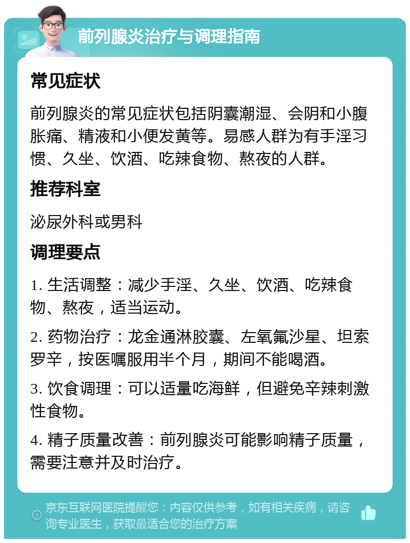 前列腺炎治疗与调理指南 常见症状 前列腺炎的常见症状包括阴囊潮湿、会阴和小腹胀痛、精液和小便发黄等。易感人群为有手淫习惯、久坐、饮酒、吃辣食物、熬夜的人群。 推荐科室 泌尿外科或男科 调理要点 1. 生活调整：减少手淫、久坐、饮酒、吃辣食物、熬夜，适当运动。 2. 药物治疗：龙金通淋胶囊、左氧氟沙星、坦索罗辛，按医嘱服用半个月，期间不能喝酒。 3. 饮食调理：可以适量吃海鲜，但避免辛辣刺激性食物。 4. 精子质量改善：前列腺炎可能影响精子质量，需要注意并及时治疗。