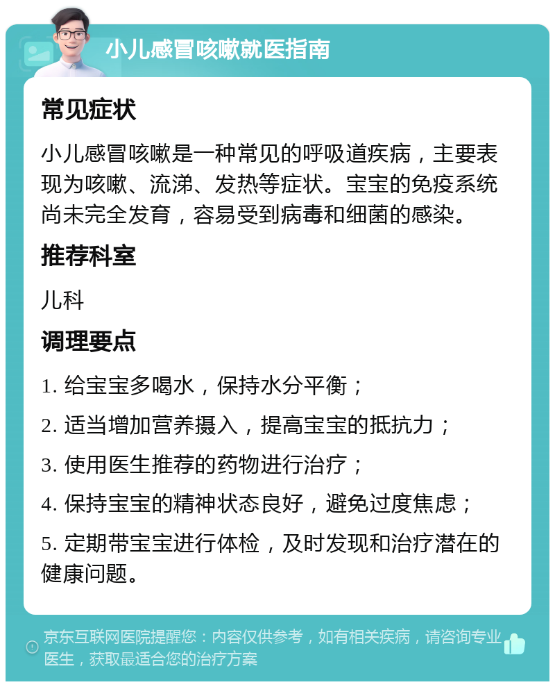 小儿感冒咳嗽就医指南 常见症状 小儿感冒咳嗽是一种常见的呼吸道疾病，主要表现为咳嗽、流涕、发热等症状。宝宝的免疫系统尚未完全发育，容易受到病毒和细菌的感染。 推荐科室 儿科 调理要点 1. 给宝宝多喝水，保持水分平衡； 2. 适当增加营养摄入，提高宝宝的抵抗力； 3. 使用医生推荐的药物进行治疗； 4. 保持宝宝的精神状态良好，避免过度焦虑； 5. 定期带宝宝进行体检，及时发现和治疗潜在的健康问题。