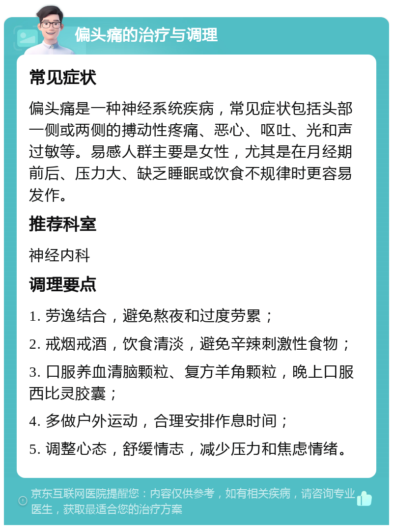 偏头痛的治疗与调理 常见症状 偏头痛是一种神经系统疾病，常见症状包括头部一侧或两侧的搏动性疼痛、恶心、呕吐、光和声过敏等。易感人群主要是女性，尤其是在月经期前后、压力大、缺乏睡眠或饮食不规律时更容易发作。 推荐科室 神经内科 调理要点 1. 劳逸结合，避免熬夜和过度劳累； 2. 戒烟戒酒，饮食清淡，避免辛辣刺激性食物； 3. 口服养血清脑颗粒、复方羊角颗粒，晚上口服西比灵胶囊； 4. 多做户外运动，合理安排作息时间； 5. 调整心态，舒缓情志，减少压力和焦虑情绪。