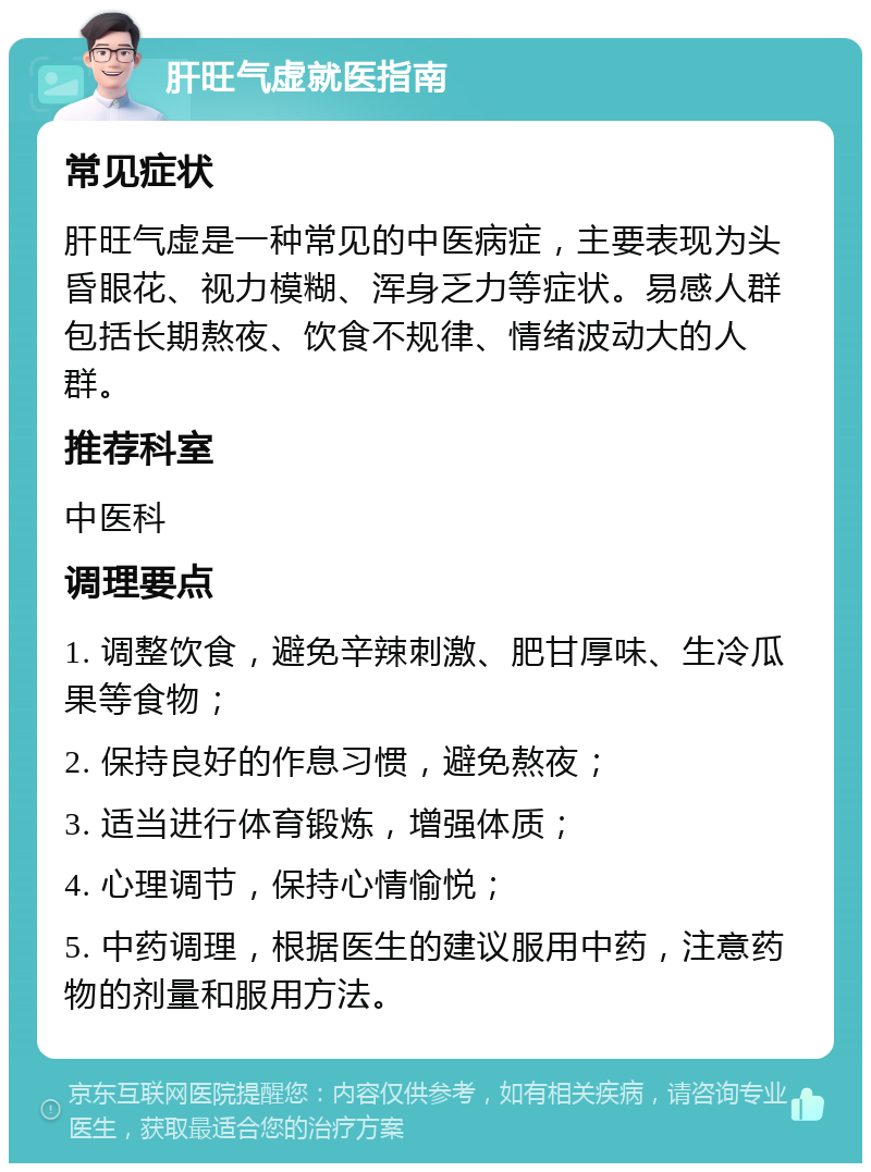 肝旺气虚就医指南 常见症状 肝旺气虚是一种常见的中医病症，主要表现为头昏眼花、视力模糊、浑身乏力等症状。易感人群包括长期熬夜、饮食不规律、情绪波动大的人群。 推荐科室 中医科 调理要点 1. 调整饮食，避免辛辣刺激、肥甘厚味、生冷瓜果等食物； 2. 保持良好的作息习惯，避免熬夜； 3. 适当进行体育锻炼，增强体质； 4. 心理调节，保持心情愉悦； 5. 中药调理，根据医生的建议服用中药，注意药物的剂量和服用方法。