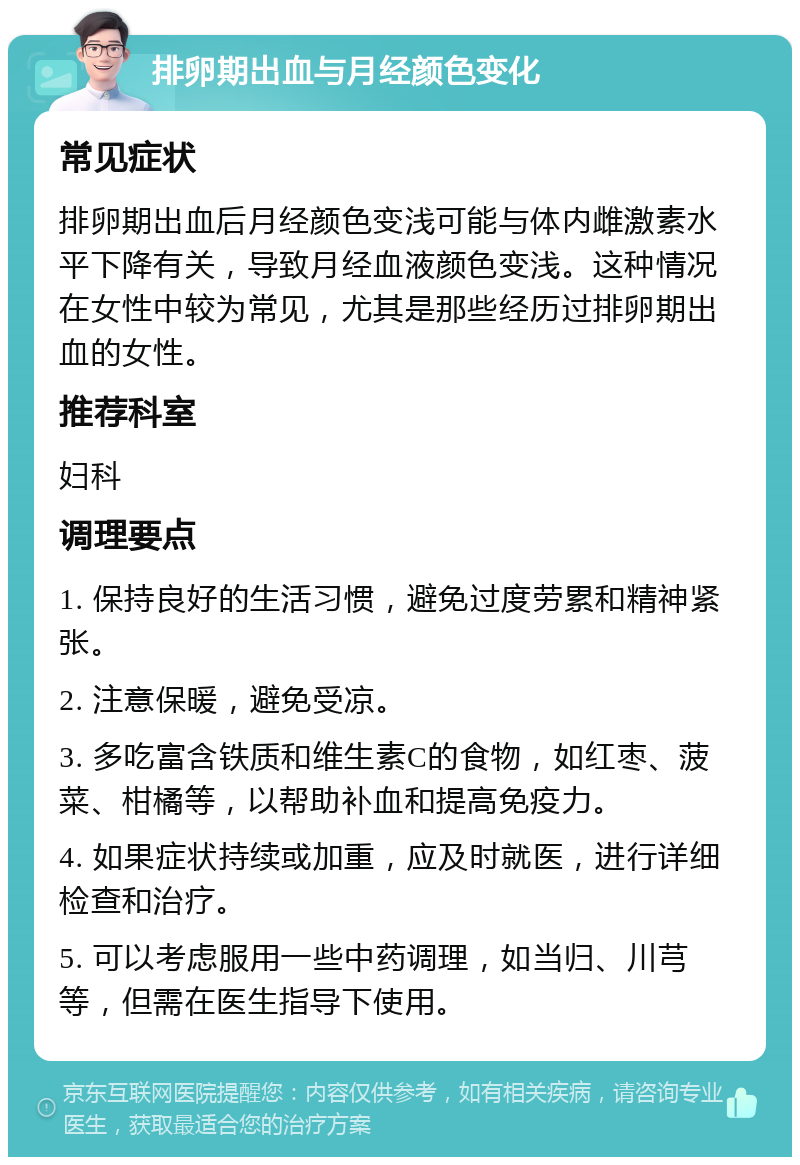 排卵期出血与月经颜色变化 常见症状 排卵期出血后月经颜色变浅可能与体内雌激素水平下降有关，导致月经血液颜色变浅。这种情况在女性中较为常见，尤其是那些经历过排卵期出血的女性。 推荐科室 妇科 调理要点 1. 保持良好的生活习惯，避免过度劳累和精神紧张。 2. 注意保暖，避免受凉。 3. 多吃富含铁质和维生素C的食物，如红枣、菠菜、柑橘等，以帮助补血和提高免疫力。 4. 如果症状持续或加重，应及时就医，进行详细检查和治疗。 5. 可以考虑服用一些中药调理，如当归、川芎等，但需在医生指导下使用。