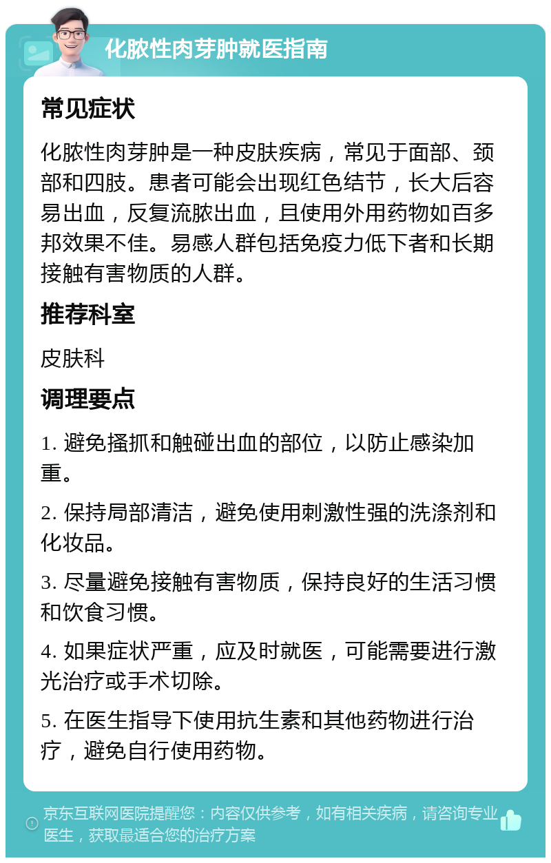 化脓性肉芽肿就医指南 常见症状 化脓性肉芽肿是一种皮肤疾病，常见于面部、颈部和四肢。患者可能会出现红色结节，长大后容易出血，反复流脓出血，且使用外用药物如百多邦效果不佳。易感人群包括免疫力低下者和长期接触有害物质的人群。 推荐科室 皮肤科 调理要点 1. 避免搔抓和触碰出血的部位，以防止感染加重。 2. 保持局部清洁，避免使用刺激性强的洗涤剂和化妆品。 3. 尽量避免接触有害物质，保持良好的生活习惯和饮食习惯。 4. 如果症状严重，应及时就医，可能需要进行激光治疗或手术切除。 5. 在医生指导下使用抗生素和其他药物进行治疗，避免自行使用药物。