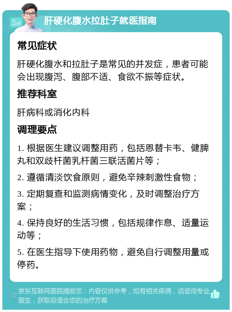 肝硬化腹水拉肚子就医指南 常见症状 肝硬化腹水和拉肚子是常见的并发症，患者可能会出现腹泻、腹部不适、食欲不振等症状。 推荐科室 肝病科或消化内科 调理要点 1. 根据医生建议调整用药，包括恩替卡韦、健脾丸和双歧杆菌乳杆菌三联活菌片等； 2. 遵循清淡饮食原则，避免辛辣刺激性食物； 3. 定期复查和监测病情变化，及时调整治疗方案； 4. 保持良好的生活习惯，包括规律作息、适量运动等； 5. 在医生指导下使用药物，避免自行调整用量或停药。