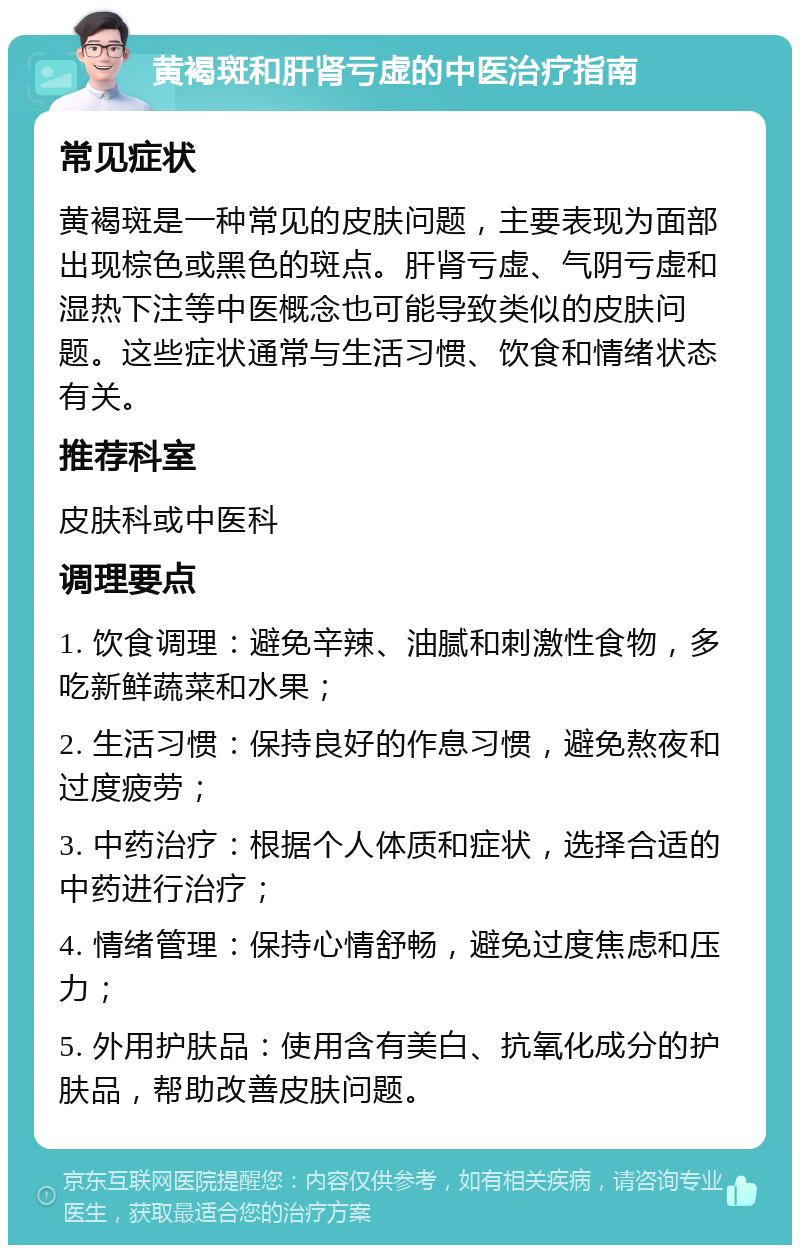 黄褐斑和肝肾亏虚的中医治疗指南 常见症状 黄褐斑是一种常见的皮肤问题，主要表现为面部出现棕色或黑色的斑点。肝肾亏虚、气阴亏虚和湿热下注等中医概念也可能导致类似的皮肤问题。这些症状通常与生活习惯、饮食和情绪状态有关。 推荐科室 皮肤科或中医科 调理要点 1. 饮食调理：避免辛辣、油腻和刺激性食物，多吃新鲜蔬菜和水果； 2. 生活习惯：保持良好的作息习惯，避免熬夜和过度疲劳； 3. 中药治疗：根据个人体质和症状，选择合适的中药进行治疗； 4. 情绪管理：保持心情舒畅，避免过度焦虑和压力； 5. 外用护肤品：使用含有美白、抗氧化成分的护肤品，帮助改善皮肤问题。