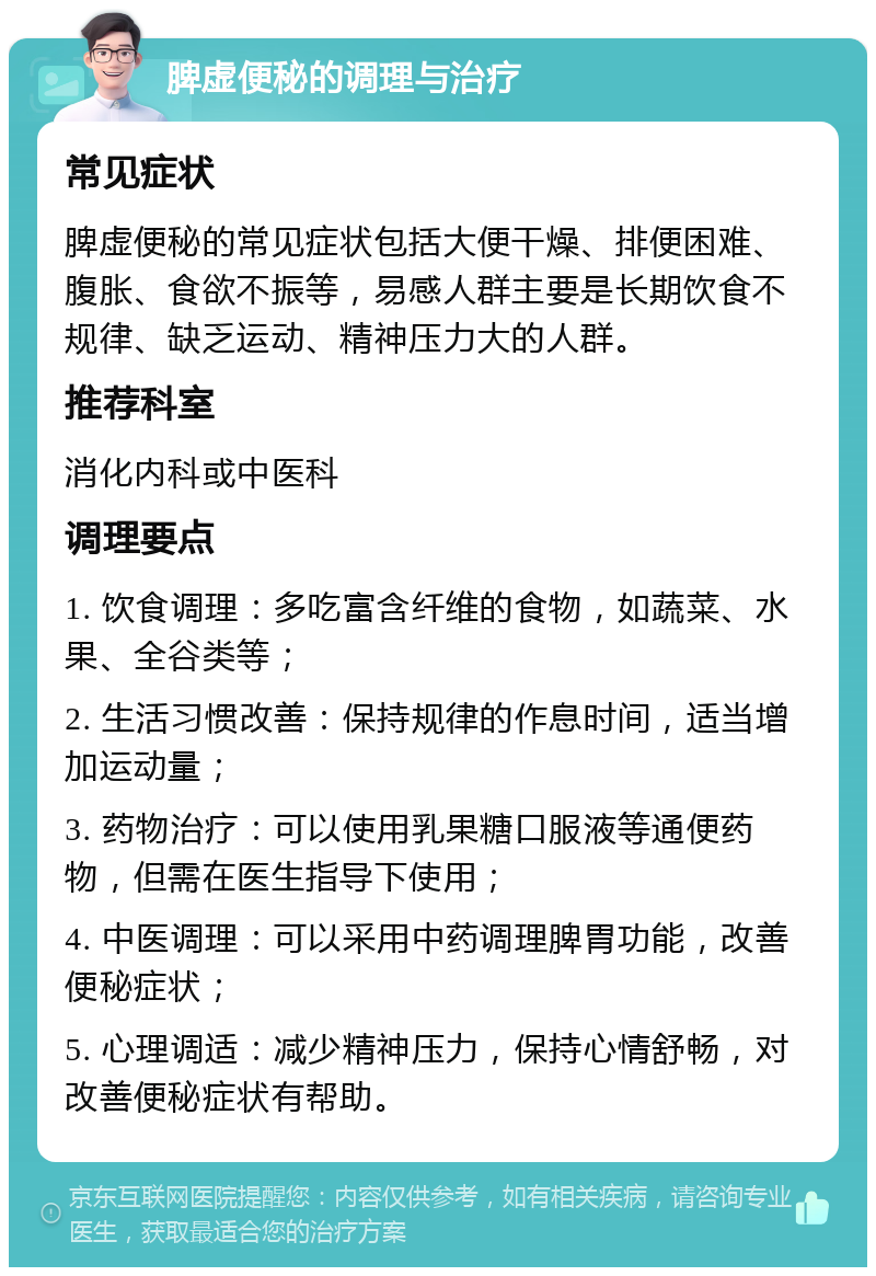 脾虚便秘的调理与治疗 常见症状 脾虚便秘的常见症状包括大便干燥、排便困难、腹胀、食欲不振等，易感人群主要是长期饮食不规律、缺乏运动、精神压力大的人群。 推荐科室 消化内科或中医科 调理要点 1. 饮食调理：多吃富含纤维的食物，如蔬菜、水果、全谷类等； 2. 生活习惯改善：保持规律的作息时间，适当增加运动量； 3. 药物治疗：可以使用乳果糖口服液等通便药物，但需在医生指导下使用； 4. 中医调理：可以采用中药调理脾胃功能，改善便秘症状； 5. 心理调适：减少精神压力，保持心情舒畅，对改善便秘症状有帮助。