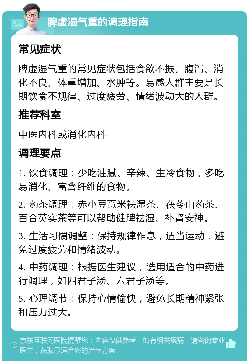 脾虚湿气重的调理指南 常见症状 脾虚湿气重的常见症状包括食欲不振、腹泻、消化不良、体重增加、水肿等。易感人群主要是长期饮食不规律、过度疲劳、情绪波动大的人群。 推荐科室 中医内科或消化内科 调理要点 1. 饮食调理：少吃油腻、辛辣、生冷食物，多吃易消化、富含纤维的食物。 2. 药茶调理：赤小豆薏米祛湿茶、茯苓山药茶、百合芡实茶等可以帮助健脾祛湿、补肾安神。 3. 生活习惯调整：保持规律作息，适当运动，避免过度疲劳和情绪波动。 4. 中药调理：根据医生建议，选用适合的中药进行调理，如四君子汤、六君子汤等。 5. 心理调节：保持心情愉快，避免长期精神紧张和压力过大。