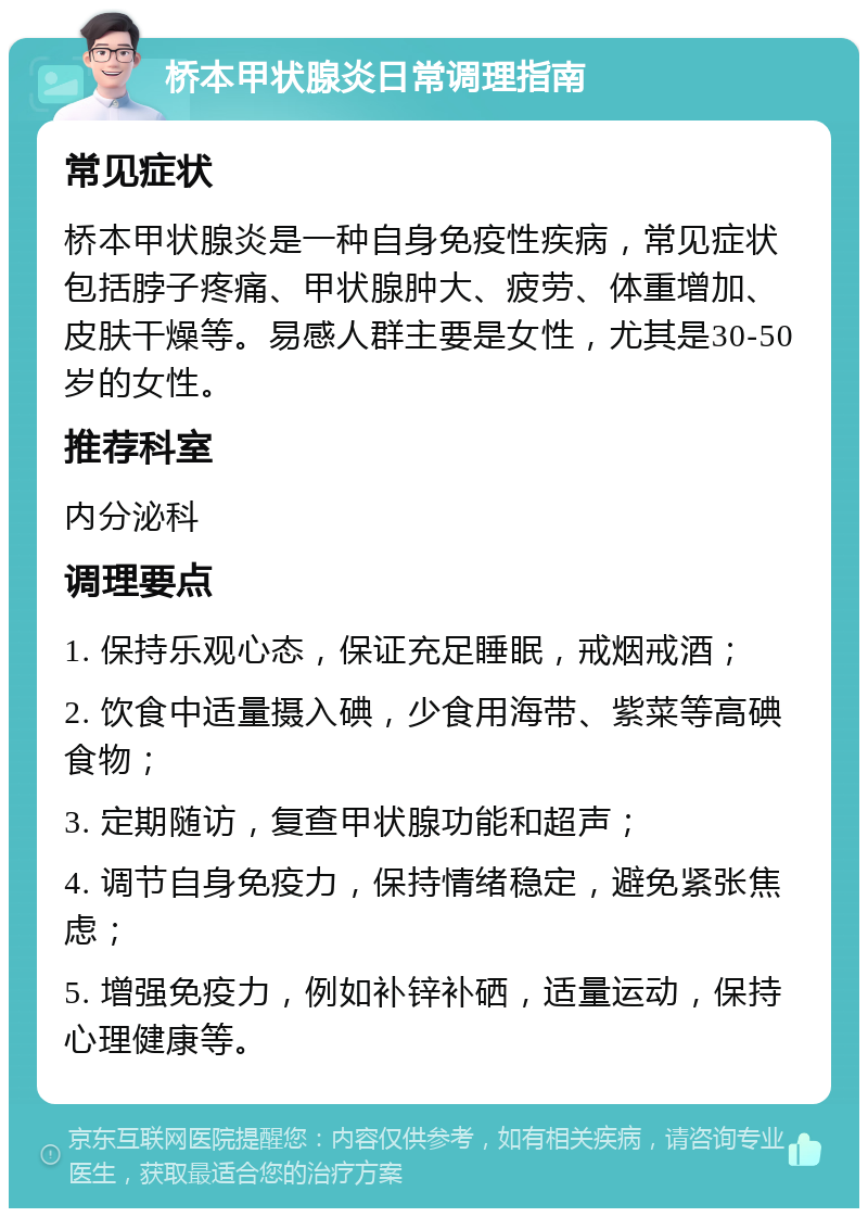 桥本甲状腺炎日常调理指南 常见症状 桥本甲状腺炎是一种自身免疫性疾病，常见症状包括脖子疼痛、甲状腺肿大、疲劳、体重增加、皮肤干燥等。易感人群主要是女性，尤其是30-50岁的女性。 推荐科室 内分泌科 调理要点 1. 保持乐观心态，保证充足睡眠，戒烟戒酒； 2. 饮食中适量摄入碘，少食用海带、紫菜等高碘食物； 3. 定期随访，复查甲状腺功能和超声； 4. 调节自身免疫力，保持情绪稳定，避免紧张焦虑； 5. 增强免疫力，例如补锌补硒，适量运动，保持心理健康等。