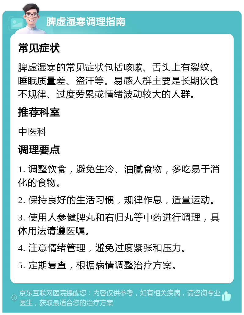 脾虚湿寒调理指南 常见症状 脾虚湿寒的常见症状包括咳嗽、舌头上有裂纹、睡眠质量差、盗汗等。易感人群主要是长期饮食不规律、过度劳累或情绪波动较大的人群。 推荐科室 中医科 调理要点 1. 调整饮食，避免生冷、油腻食物，多吃易于消化的食物。 2. 保持良好的生活习惯，规律作息，适量运动。 3. 使用人参健脾丸和右归丸等中药进行调理，具体用法请遵医嘱。 4. 注意情绪管理，避免过度紧张和压力。 5. 定期复查，根据病情调整治疗方案。