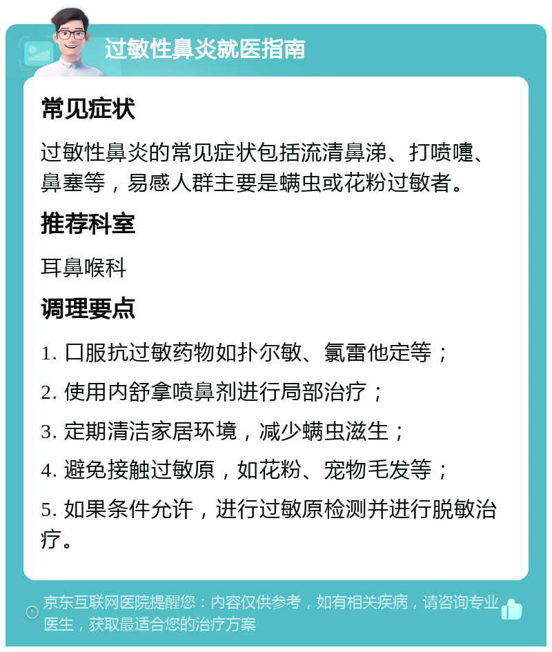 过敏性鼻炎就医指南 常见症状 过敏性鼻炎的常见症状包括流清鼻涕、打喷嚏、鼻塞等，易感人群主要是螨虫或花粉过敏者。 推荐科室 耳鼻喉科 调理要点 1. 口服抗过敏药物如扑尔敏、氯雷他定等； 2. 使用内舒拿喷鼻剂进行局部治疗； 3. 定期清洁家居环境，减少螨虫滋生； 4. 避免接触过敏原，如花粉、宠物毛发等； 5. 如果条件允许，进行过敏原检测并进行脱敏治疗。