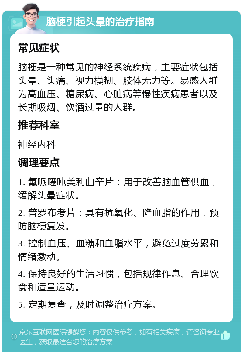 脑梗引起头晕的治疗指南 常见症状 脑梗是一种常见的神经系统疾病，主要症状包括头晕、头痛、视力模糊、肢体无力等。易感人群为高血压、糖尿病、心脏病等慢性疾病患者以及长期吸烟、饮酒过量的人群。 推荐科室 神经内科 调理要点 1. 氟哌噻吨美利曲辛片：用于改善脑血管供血，缓解头晕症状。 2. 普罗布考片：具有抗氧化、降血脂的作用，预防脑梗复发。 3. 控制血压、血糖和血脂水平，避免过度劳累和情绪激动。 4. 保持良好的生活习惯，包括规律作息、合理饮食和适量运动。 5. 定期复查，及时调整治疗方案。