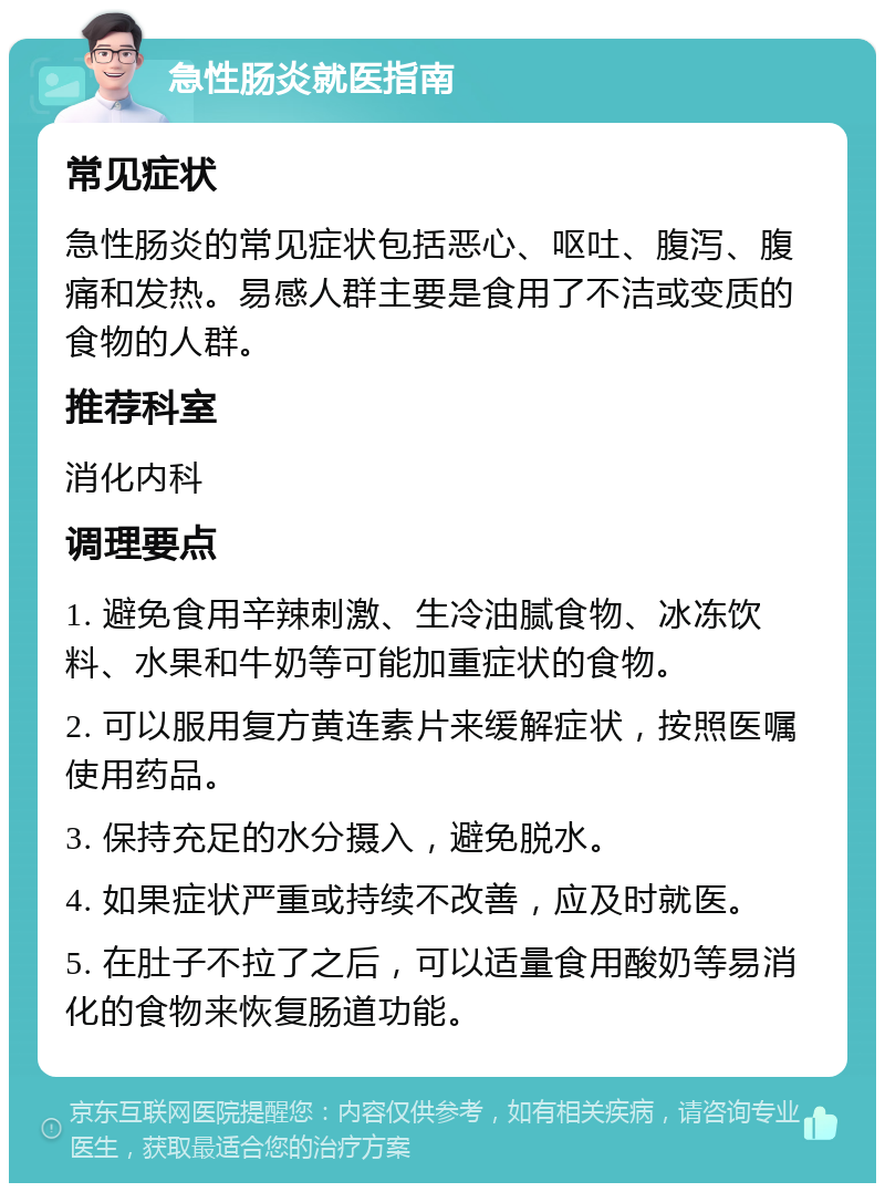 急性肠炎就医指南 常见症状 急性肠炎的常见症状包括恶心、呕吐、腹泻、腹痛和发热。易感人群主要是食用了不洁或变质的食物的人群。 推荐科室 消化内科 调理要点 1. 避免食用辛辣刺激、生冷油腻食物、冰冻饮料、水果和牛奶等可能加重症状的食物。 2. 可以服用复方黄连素片来缓解症状，按照医嘱使用药品。 3. 保持充足的水分摄入，避免脱水。 4. 如果症状严重或持续不改善，应及时就医。 5. 在肚子不拉了之后，可以适量食用酸奶等易消化的食物来恢复肠道功能。