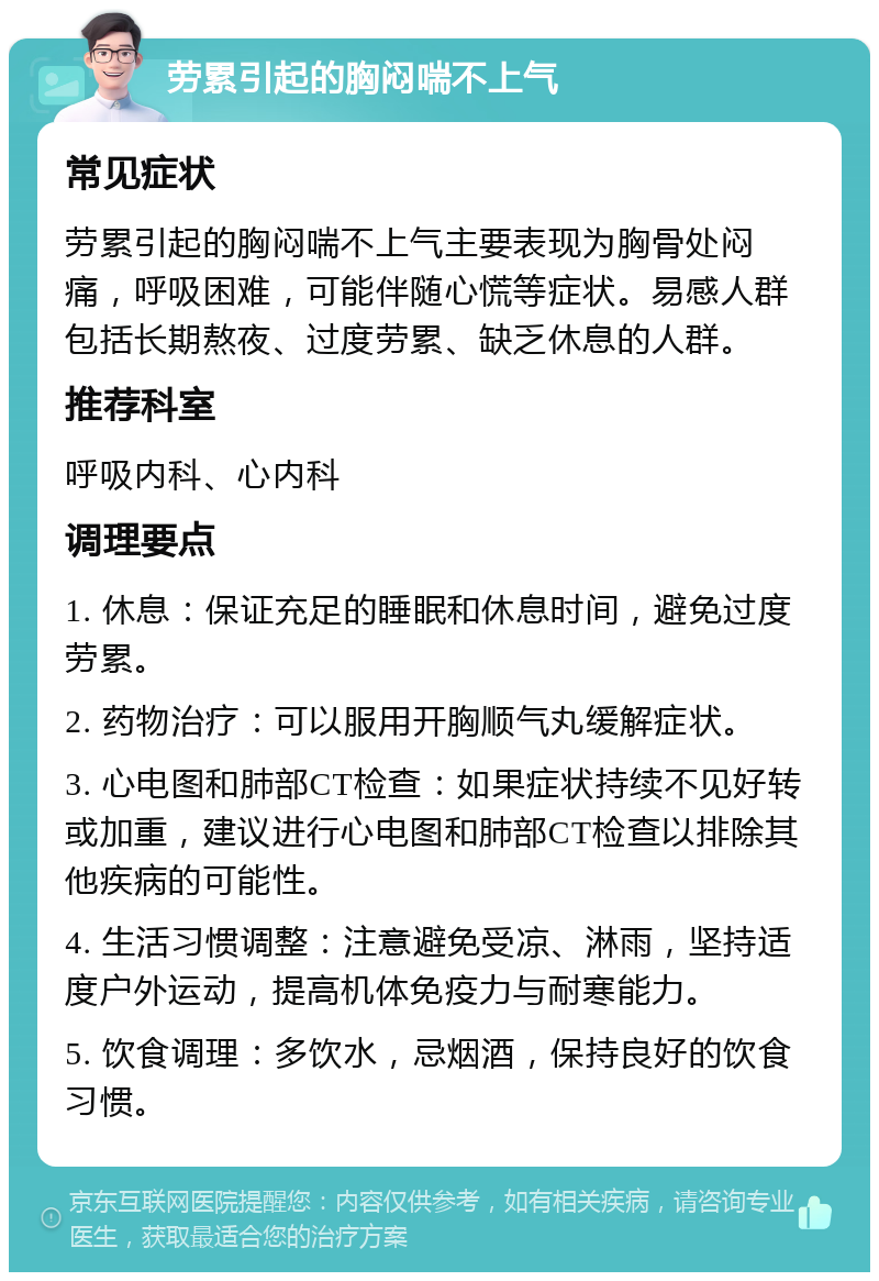 劳累引起的胸闷喘不上气 常见症状 劳累引起的胸闷喘不上气主要表现为胸骨处闷痛，呼吸困难，可能伴随心慌等症状。易感人群包括长期熬夜、过度劳累、缺乏休息的人群。 推荐科室 呼吸内科、心内科 调理要点 1. 休息：保证充足的睡眠和休息时间，避免过度劳累。 2. 药物治疗：可以服用开胸顺气丸缓解症状。 3. 心电图和肺部CT检查：如果症状持续不见好转或加重，建议进行心电图和肺部CT检查以排除其他疾病的可能性。 4. 生活习惯调整：注意避免受凉、淋雨，坚持适度户外运动，提高机体免疫力与耐寒能力。 5. 饮食调理：多饮水，忌烟酒，保持良好的饮食习惯。