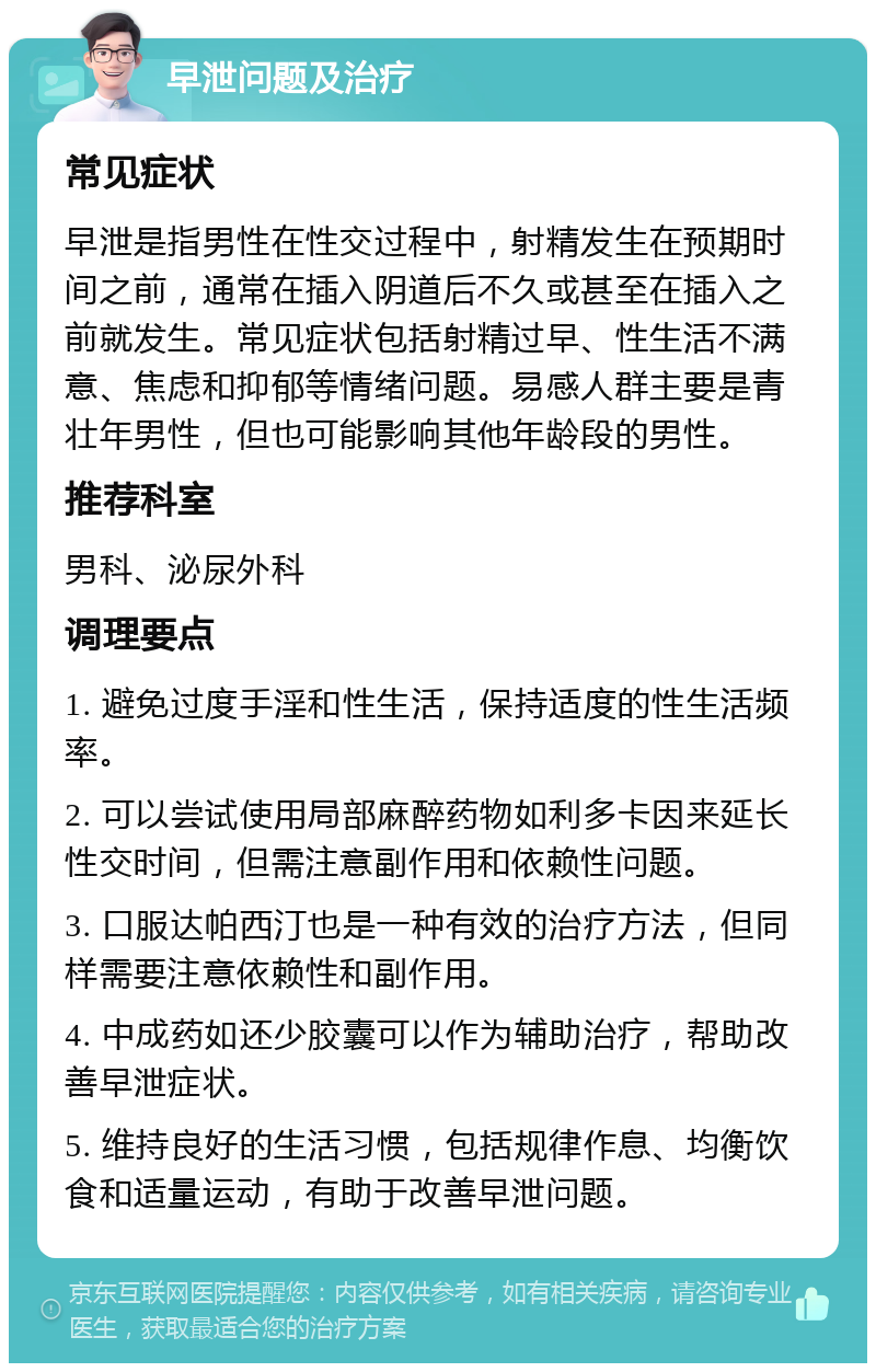 早泄问题及治疗 常见症状 早泄是指男性在性交过程中，射精发生在预期时间之前，通常在插入阴道后不久或甚至在插入之前就发生。常见症状包括射精过早、性生活不满意、焦虑和抑郁等情绪问题。易感人群主要是青壮年男性，但也可能影响其他年龄段的男性。 推荐科室 男科、泌尿外科 调理要点 1. 避免过度手淫和性生活，保持适度的性生活频率。 2. 可以尝试使用局部麻醉药物如利多卡因来延长性交时间，但需注意副作用和依赖性问题。 3. 口服达帕西汀也是一种有效的治疗方法，但同样需要注意依赖性和副作用。 4. 中成药如还少胶囊可以作为辅助治疗，帮助改善早泄症状。 5. 维持良好的生活习惯，包括规律作息、均衡饮食和适量运动，有助于改善早泄问题。