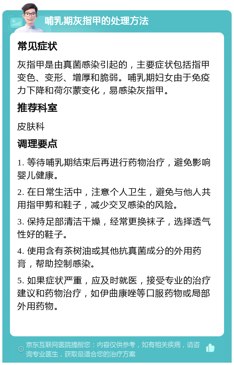 哺乳期灰指甲的处理方法 常见症状 灰指甲是由真菌感染引起的，主要症状包括指甲变色、变形、增厚和脆弱。哺乳期妇女由于免疫力下降和荷尔蒙变化，易感染灰指甲。 推荐科室 皮肤科 调理要点 1. 等待哺乳期结束后再进行药物治疗，避免影响婴儿健康。 2. 在日常生活中，注意个人卫生，避免与他人共用指甲剪和鞋子，减少交叉感染的风险。 3. 保持足部清洁干燥，经常更换袜子，选择透气性好的鞋子。 4. 使用含有茶树油或其他抗真菌成分的外用药膏，帮助控制感染。 5. 如果症状严重，应及时就医，接受专业的治疗建议和药物治疗，如伊曲康唑等口服药物或局部外用药物。