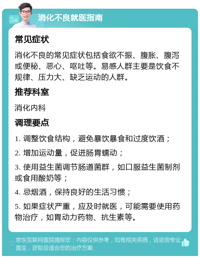 消化不良就医指南 常见症状 消化不良的常见症状包括食欲不振、腹胀、腹泻或便秘、恶心、呕吐等。易感人群主要是饮食不规律、压力大、缺乏运动的人群。 推荐科室 消化内科 调理要点 1. 调整饮食结构，避免暴饮暴食和过度饮酒； 2. 增加运动量，促进肠胃蠕动； 3. 使用益生菌调节肠道菌群，如口服益生菌制剂或食用酸奶等； 4. 忌烟酒，保持良好的生活习惯； 5. 如果症状严重，应及时就医，可能需要使用药物治疗，如胃动力药物、抗生素等。