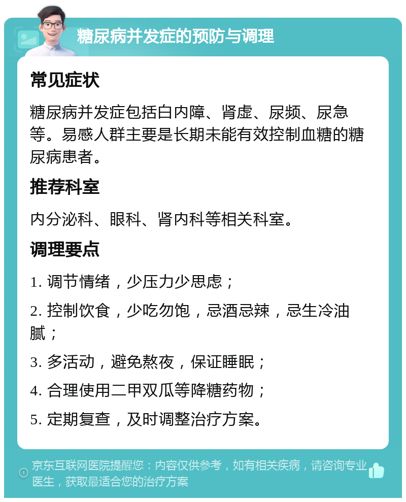 糖尿病并发症的预防与调理 常见症状 糖尿病并发症包括白内障、肾虚、尿频、尿急等。易感人群主要是长期未能有效控制血糖的糖尿病患者。 推荐科室 内分泌科、眼科、肾内科等相关科室。 调理要点 1. 调节情绪，少压力少思虑； 2. 控制饮食，少吃勿饱，忌酒忌辣，忌生冷油腻； 3. 多活动，避免熬夜，保证睡眠； 4. 合理使用二甲双瓜等降糖药物； 5. 定期复查，及时调整治疗方案。