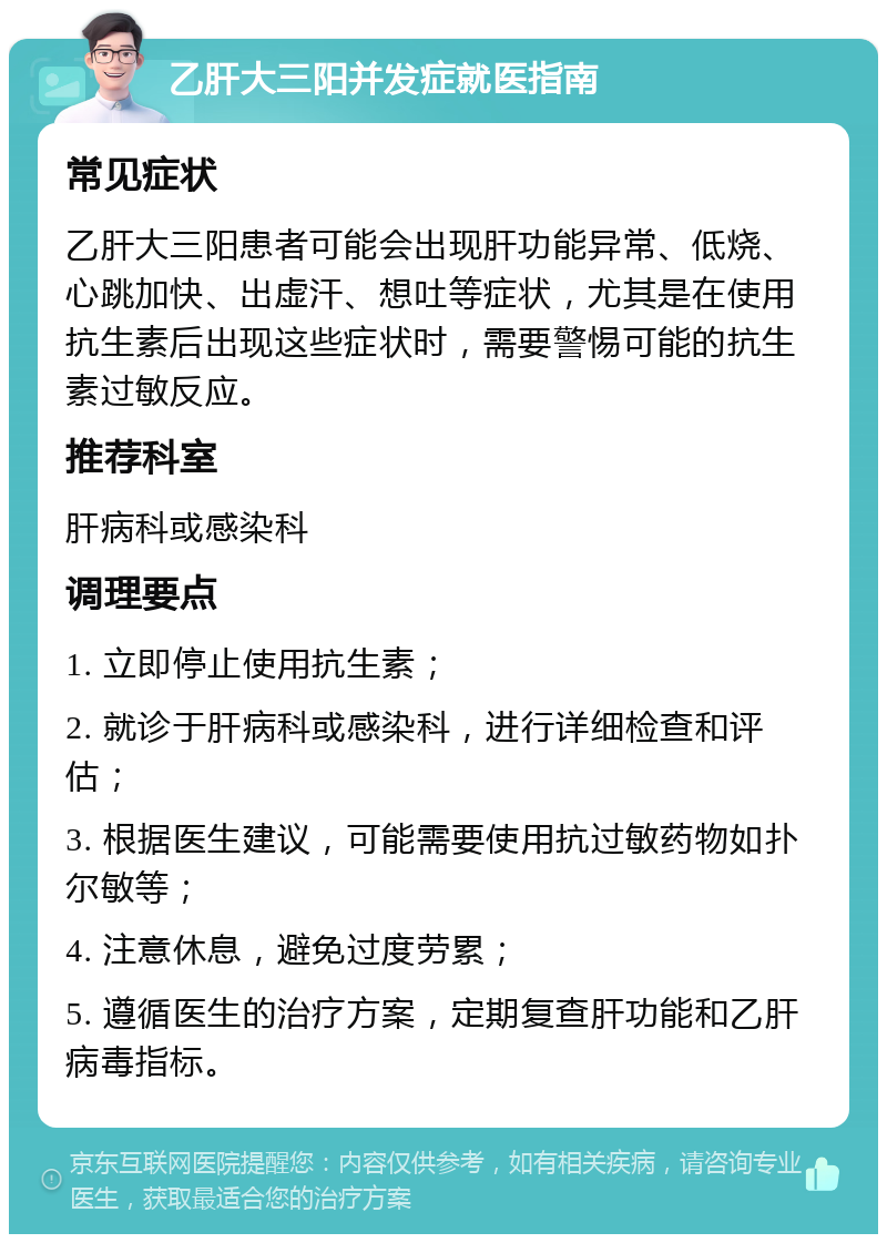 乙肝大三阳并发症就医指南 常见症状 乙肝大三阳患者可能会出现肝功能异常、低烧、心跳加快、出虚汗、想吐等症状，尤其是在使用抗生素后出现这些症状时，需要警惕可能的抗生素过敏反应。 推荐科室 肝病科或感染科 调理要点 1. 立即停止使用抗生素； 2. 就诊于肝病科或感染科，进行详细检查和评估； 3. 根据医生建议，可能需要使用抗过敏药物如扑尔敏等； 4. 注意休息，避免过度劳累； 5. 遵循医生的治疗方案，定期复查肝功能和乙肝病毒指标。