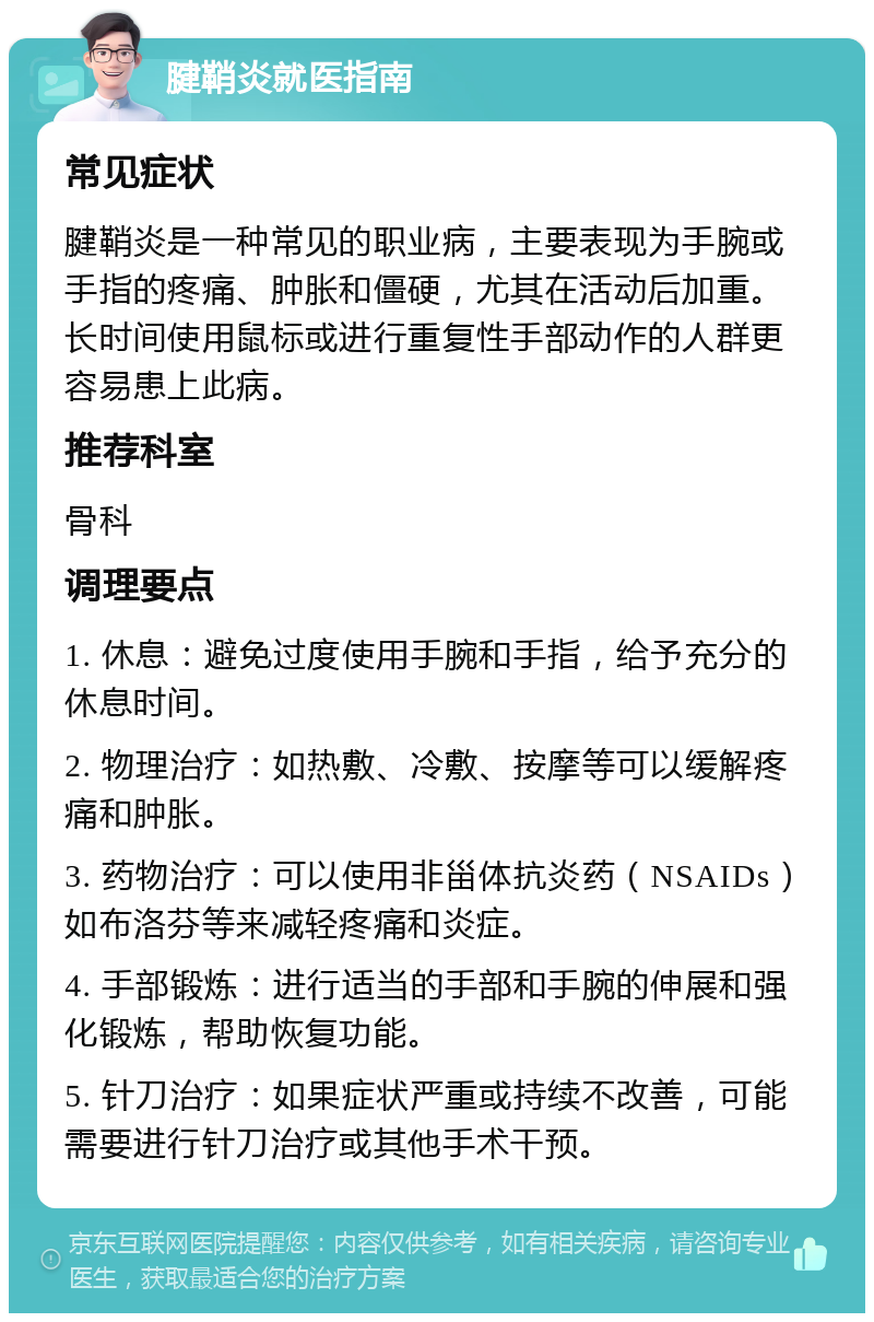 腱鞘炎就医指南 常见症状 腱鞘炎是一种常见的职业病，主要表现为手腕或手指的疼痛、肿胀和僵硬，尤其在活动后加重。长时间使用鼠标或进行重复性手部动作的人群更容易患上此病。 推荐科室 骨科 调理要点 1. 休息：避免过度使用手腕和手指，给予充分的休息时间。 2. 物理治疗：如热敷、冷敷、按摩等可以缓解疼痛和肿胀。 3. 药物治疗：可以使用非甾体抗炎药（NSAIDs）如布洛芬等来减轻疼痛和炎症。 4. 手部锻炼：进行适当的手部和手腕的伸展和强化锻炼，帮助恢复功能。 5. 针刀治疗：如果症状严重或持续不改善，可能需要进行针刀治疗或其他手术干预。