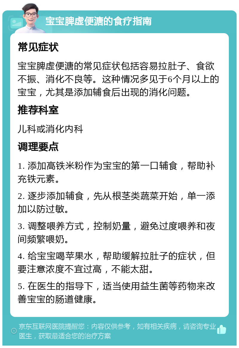 宝宝脾虚便溏的食疗指南 常见症状 宝宝脾虚便溏的常见症状包括容易拉肚子、食欲不振、消化不良等。这种情况多见于6个月以上的宝宝，尤其是添加辅食后出现的消化问题。 推荐科室 儿科或消化内科 调理要点 1. 添加高铁米粉作为宝宝的第一口辅食，帮助补充铁元素。 2. 逐步添加辅食，先从根茎类蔬菜开始，单一添加以防过敏。 3. 调整喂养方式，控制奶量，避免过度喂养和夜间频繁喂奶。 4. 给宝宝喝苹果水，帮助缓解拉肚子的症状，但要注意浓度不宜过高，不能太甜。 5. 在医生的指导下，适当使用益生菌等药物来改善宝宝的肠道健康。