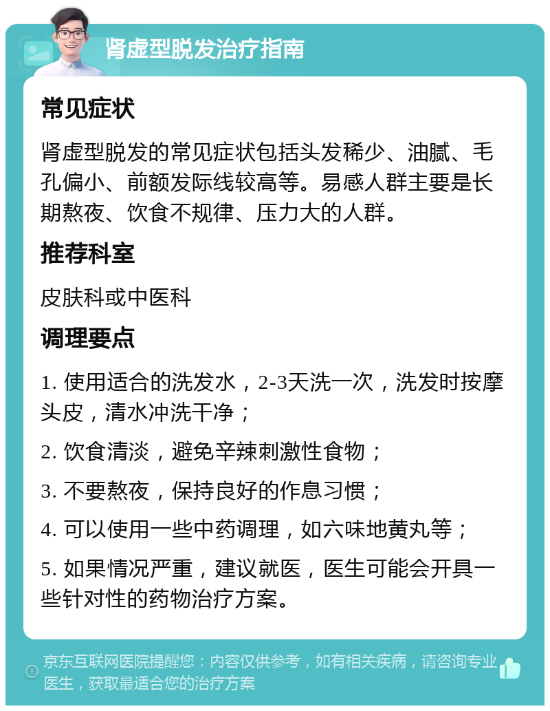 肾虚型脱发治疗指南 常见症状 肾虚型脱发的常见症状包括头发稀少、油腻、毛孔偏小、前额发际线较高等。易感人群主要是长期熬夜、饮食不规律、压力大的人群。 推荐科室 皮肤科或中医科 调理要点 1. 使用适合的洗发水，2-3天洗一次，洗发时按摩头皮，清水冲洗干净； 2. 饮食清淡，避免辛辣刺激性食物； 3. 不要熬夜，保持良好的作息习惯； 4. 可以使用一些中药调理，如六味地黄丸等； 5. 如果情况严重，建议就医，医生可能会开具一些针对性的药物治疗方案。