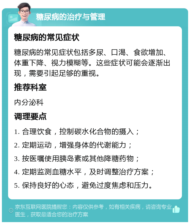 糖尿病的治疗与管理 糖尿病的常见症状 糖尿病的常见症状包括多尿、口渴、食欲增加、体重下降、视力模糊等。这些症状可能会逐渐出现，需要引起足够的重视。 推荐科室 内分泌科 调理要点 1. 合理饮食，控制碳水化合物的摄入； 2. 定期运动，增强身体的代谢能力； 3. 按医嘱使用胰岛素或其他降糖药物； 4. 定期监测血糖水平，及时调整治疗方案； 5. 保持良好的心态，避免过度焦虑和压力。