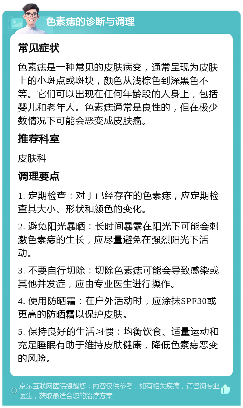 色素痣的诊断与调理 常见症状 色素痣是一种常见的皮肤病变，通常呈现为皮肤上的小斑点或斑块，颜色从浅棕色到深黑色不等。它们可以出现在任何年龄段的人身上，包括婴儿和老年人。色素痣通常是良性的，但在极少数情况下可能会恶变成皮肤癌。 推荐科室 皮肤科 调理要点 1. 定期检查：对于已经存在的色素痣，应定期检查其大小、形状和颜色的变化。 2. 避免阳光暴晒：长时间暴露在阳光下可能会刺激色素痣的生长，应尽量避免在强烈阳光下活动。 3. 不要自行切除：切除色素痣可能会导致感染或其他并发症，应由专业医生进行操作。 4. 使用防晒霜：在户外活动时，应涂抹SPF30或更高的防晒霜以保护皮肤。 5. 保持良好的生活习惯：均衡饮食、适量运动和充足睡眠有助于维持皮肤健康，降低色素痣恶变的风险。