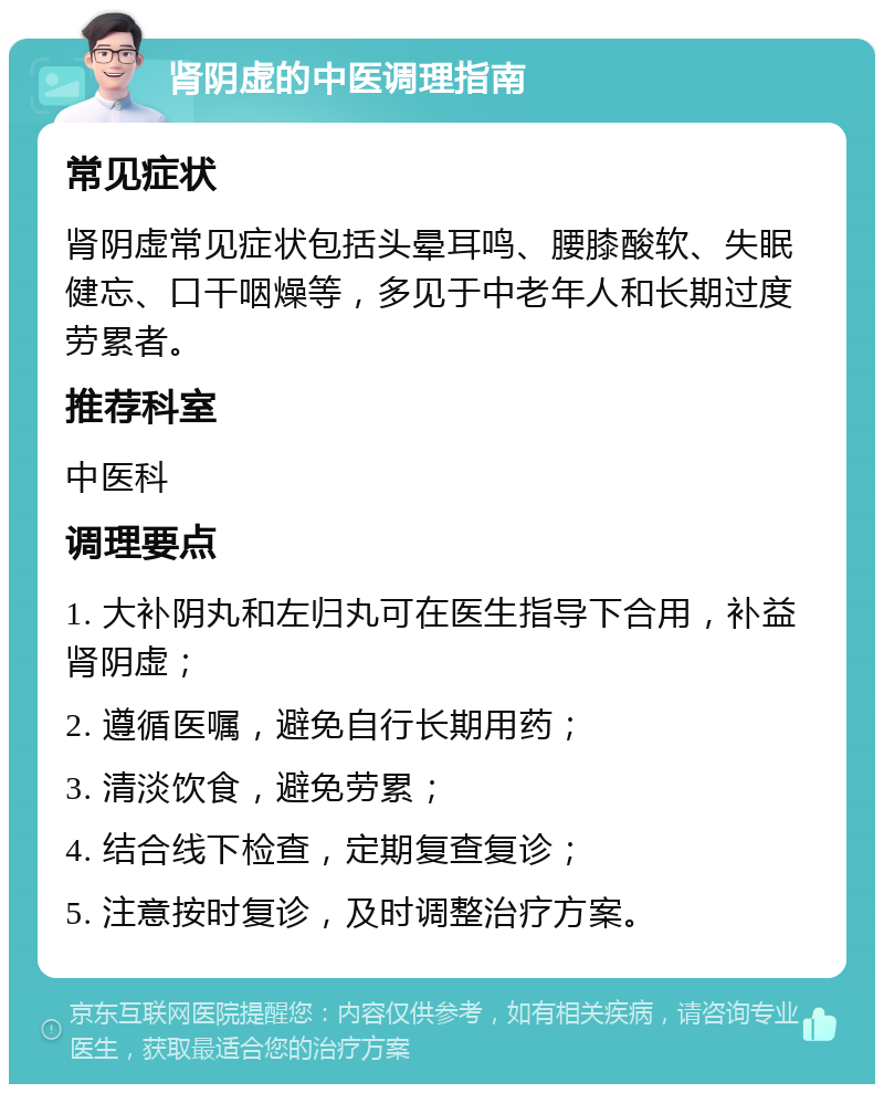 肾阴虚的中医调理指南 常见症状 肾阴虚常见症状包括头晕耳鸣、腰膝酸软、失眠健忘、口干咽燥等，多见于中老年人和长期过度劳累者。 推荐科室 中医科 调理要点 1. 大补阴丸和左归丸可在医生指导下合用，补益肾阴虚； 2. 遵循医嘱，避免自行长期用药； 3. 清淡饮食，避免劳累； 4. 结合线下检查，定期复查复诊； 5. 注意按时复诊，及时调整治疗方案。