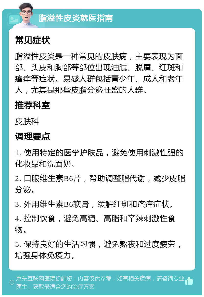 脂溢性皮炎就医指南 常见症状 脂溢性皮炎是一种常见的皮肤病，主要表现为面部、头皮和胸部等部位出现油腻、脱屑、红斑和瘙痒等症状。易感人群包括青少年、成人和老年人，尤其是那些皮脂分泌旺盛的人群。 推荐科室 皮肤科 调理要点 1. 使用特定的医学护肤品，避免使用刺激性强的化妆品和洗面奶。 2. 口服维生素B6片，帮助调整脂代谢，减少皮脂分泌。 3. 外用维生素B6软膏，缓解红斑和瘙痒症状。 4. 控制饮食，避免高糖、高脂和辛辣刺激性食物。 5. 保持良好的生活习惯，避免熬夜和过度疲劳，增强身体免疫力。