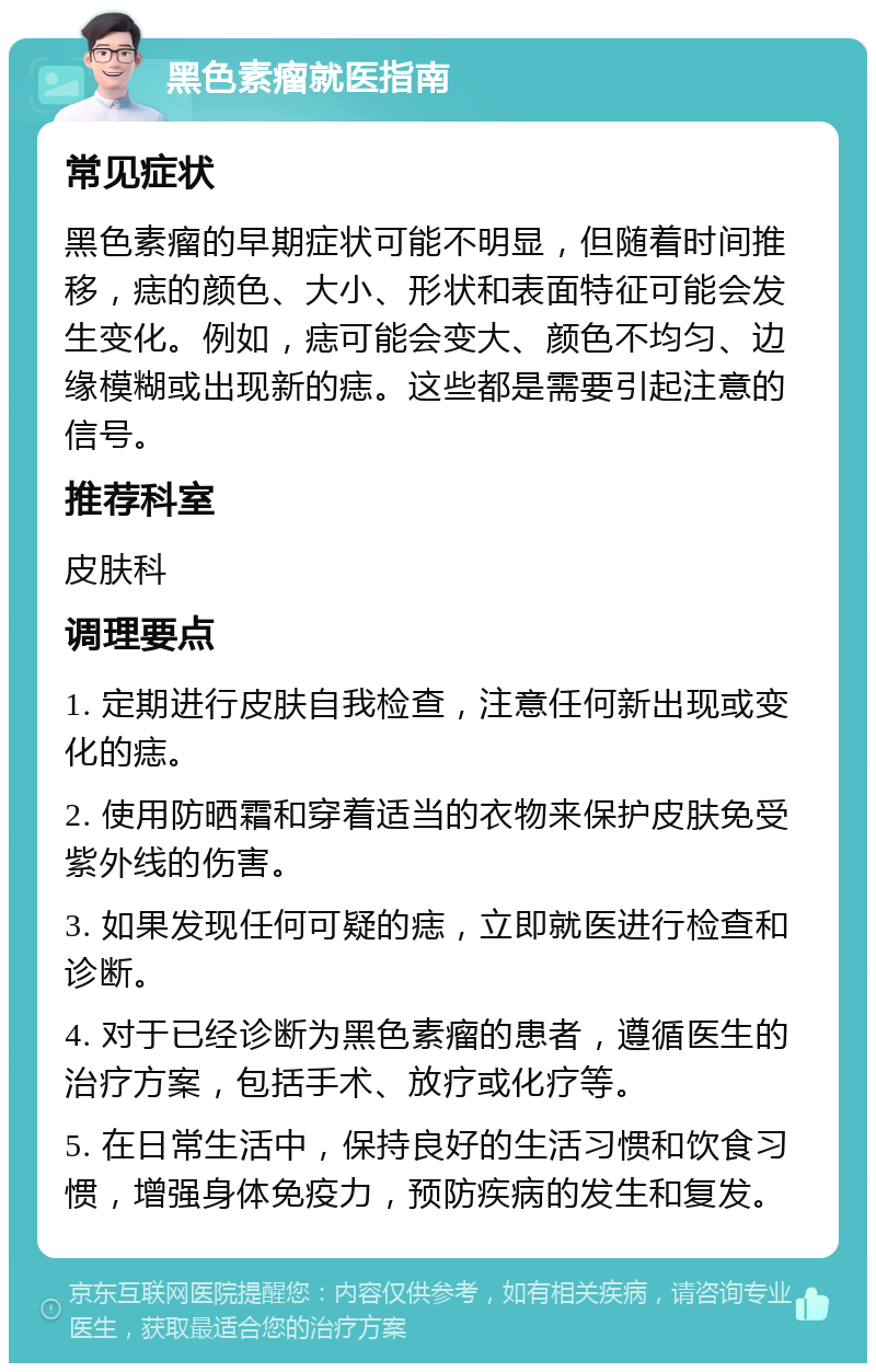 黑色素瘤就医指南 常见症状 黑色素瘤的早期症状可能不明显，但随着时间推移，痣的颜色、大小、形状和表面特征可能会发生变化。例如，痣可能会变大、颜色不均匀、边缘模糊或出现新的痣。这些都是需要引起注意的信号。 推荐科室 皮肤科 调理要点 1. 定期进行皮肤自我检查，注意任何新出现或变化的痣。 2. 使用防晒霜和穿着适当的衣物来保护皮肤免受紫外线的伤害。 3. 如果发现任何可疑的痣，立即就医进行检查和诊断。 4. 对于已经诊断为黑色素瘤的患者，遵循医生的治疗方案，包括手术、放疗或化疗等。 5. 在日常生活中，保持良好的生活习惯和饮食习惯，增强身体免疫力，预防疾病的发生和复发。