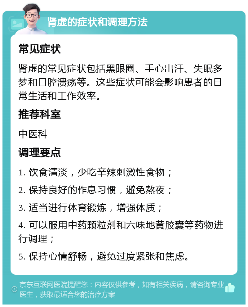 肾虚的症状和调理方法 常见症状 肾虚的常见症状包括黑眼圈、手心出汗、失眠多梦和口腔溃疡等。这些症状可能会影响患者的日常生活和工作效率。 推荐科室 中医科 调理要点 1. 饮食清淡，少吃辛辣刺激性食物； 2. 保持良好的作息习惯，避免熬夜； 3. 适当进行体育锻炼，增强体质； 4. 可以服用中药颗粒剂和六味地黄胶囊等药物进行调理； 5. 保持心情舒畅，避免过度紧张和焦虑。