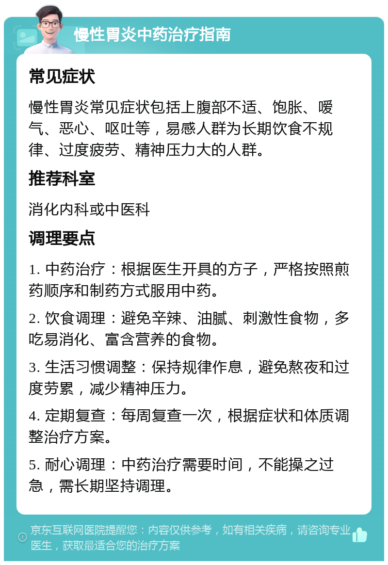 慢性胃炎中药治疗指南 常见症状 慢性胃炎常见症状包括上腹部不适、饱胀、嗳气、恶心、呕吐等，易感人群为长期饮食不规律、过度疲劳、精神压力大的人群。 推荐科室 消化内科或中医科 调理要点 1. 中药治疗：根据医生开具的方子，严格按照煎药顺序和制药方式服用中药。 2. 饮食调理：避免辛辣、油腻、刺激性食物，多吃易消化、富含营养的食物。 3. 生活习惯调整：保持规律作息，避免熬夜和过度劳累，减少精神压力。 4. 定期复查：每周复查一次，根据症状和体质调整治疗方案。 5. 耐心调理：中药治疗需要时间，不能操之过急，需长期坚持调理。