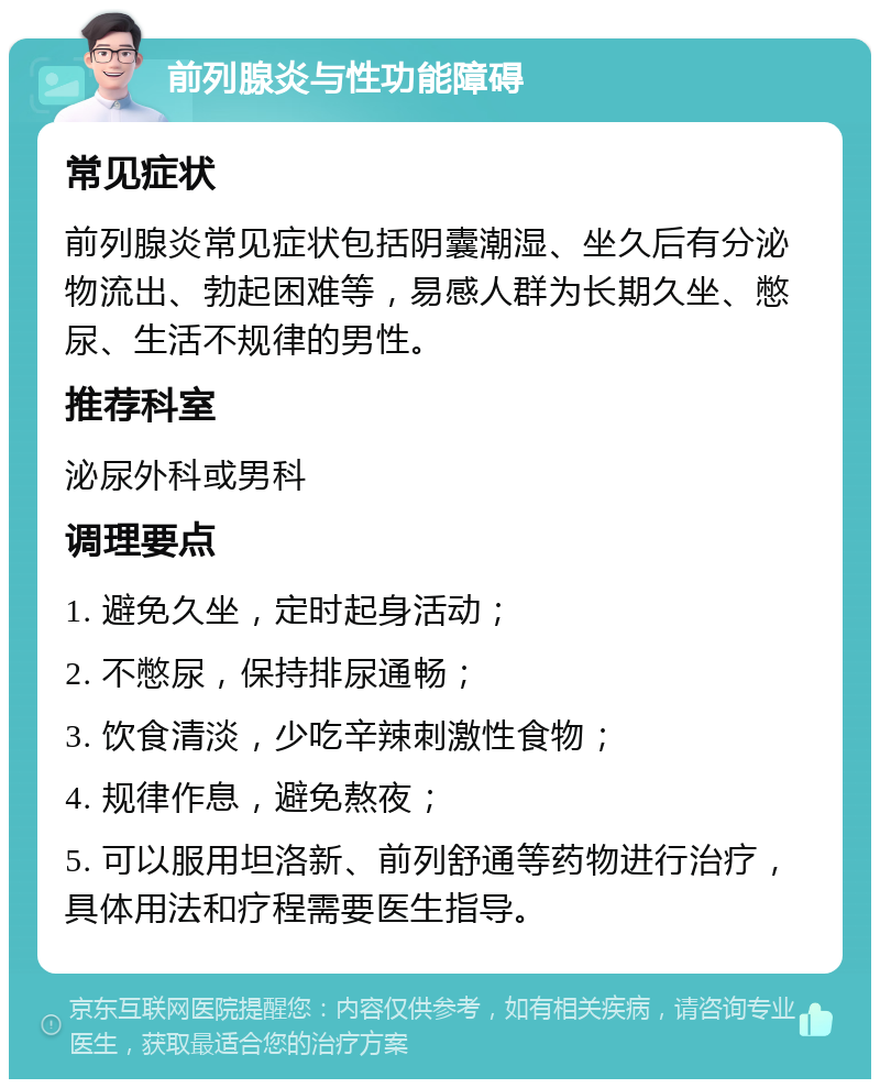 前列腺炎与性功能障碍 常见症状 前列腺炎常见症状包括阴囊潮湿、坐久后有分泌物流出、勃起困难等，易感人群为长期久坐、憋尿、生活不规律的男性。 推荐科室 泌尿外科或男科 调理要点 1. 避免久坐，定时起身活动； 2. 不憋尿，保持排尿通畅； 3. 饮食清淡，少吃辛辣刺激性食物； 4. 规律作息，避免熬夜； 5. 可以服用坦洛新、前列舒通等药物进行治疗，具体用法和疗程需要医生指导。