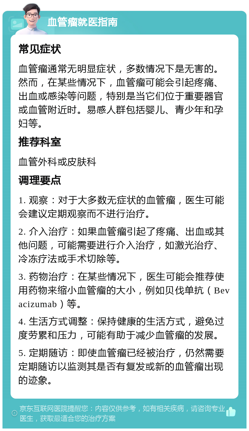 血管瘤就医指南 常见症状 血管瘤通常无明显症状，多数情况下是无害的。然而，在某些情况下，血管瘤可能会引起疼痛、出血或感染等问题，特别是当它们位于重要器官或血管附近时。易感人群包括婴儿、青少年和孕妇等。 推荐科室 血管外科或皮肤科 调理要点 1. 观察：对于大多数无症状的血管瘤，医生可能会建议定期观察而不进行治疗。 2. 介入治疗：如果血管瘤引起了疼痛、出血或其他问题，可能需要进行介入治疗，如激光治疗、冷冻疗法或手术切除等。 3. 药物治疗：在某些情况下，医生可能会推荐使用药物来缩小血管瘤的大小，例如贝伐单抗（Bevacizumab）等。 4. 生活方式调整：保持健康的生活方式，避免过度劳累和压力，可能有助于减少血管瘤的发展。 5. 定期随访：即使血管瘤已经被治疗，仍然需要定期随访以监测其是否有复发或新的血管瘤出现的迹象。