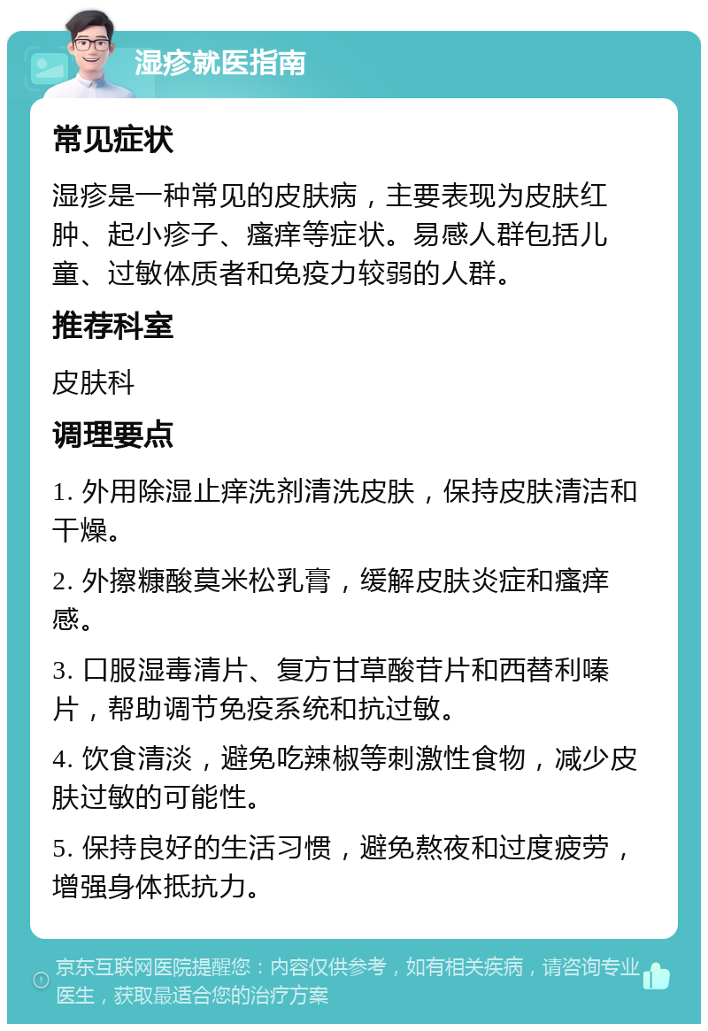 湿疹就医指南 常见症状 湿疹是一种常见的皮肤病，主要表现为皮肤红肿、起小疹子、瘙痒等症状。易感人群包括儿童、过敏体质者和免疫力较弱的人群。 推荐科室 皮肤科 调理要点 1. 外用除湿止痒洗剂清洗皮肤，保持皮肤清洁和干燥。 2. 外擦糠酸莫米松乳膏，缓解皮肤炎症和瘙痒感。 3. 口服湿毒清片、复方甘草酸苷片和西替利嗪片，帮助调节免疫系统和抗过敏。 4. 饮食清淡，避免吃辣椒等刺激性食物，减少皮肤过敏的可能性。 5. 保持良好的生活习惯，避免熬夜和过度疲劳，增强身体抵抗力。