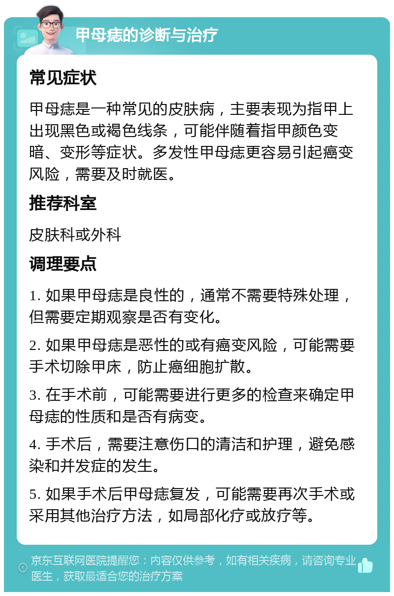 甲母痣的诊断与治疗 常见症状 甲母痣是一种常见的皮肤病，主要表现为指甲上出现黑色或褐色线条，可能伴随着指甲颜色变暗、变形等症状。多发性甲母痣更容易引起癌变风险，需要及时就医。 推荐科室 皮肤科或外科 调理要点 1. 如果甲母痣是良性的，通常不需要特殊处理，但需要定期观察是否有变化。 2. 如果甲母痣是恶性的或有癌变风险，可能需要手术切除甲床，防止癌细胞扩散。 3. 在手术前，可能需要进行更多的检查来确定甲母痣的性质和是否有病变。 4. 手术后，需要注意伤口的清洁和护理，避免感染和并发症的发生。 5. 如果手术后甲母痣复发，可能需要再次手术或采用其他治疗方法，如局部化疗或放疗等。