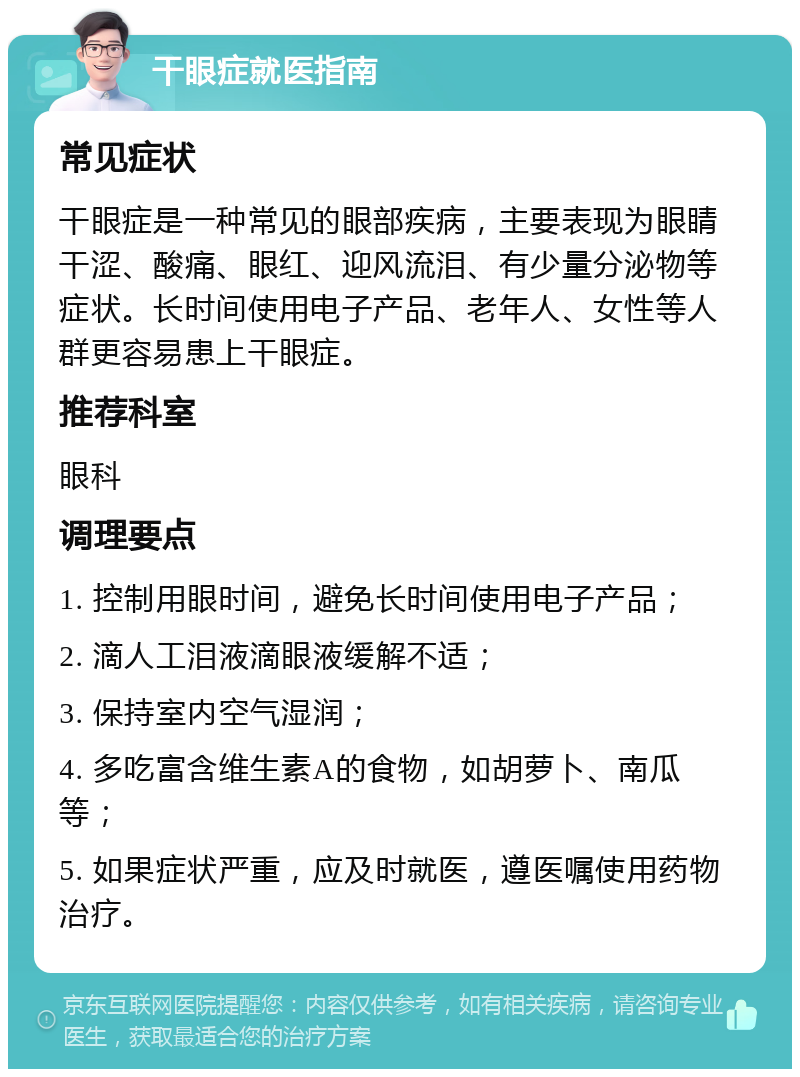 干眼症就医指南 常见症状 干眼症是一种常见的眼部疾病，主要表现为眼睛干涩、酸痛、眼红、迎风流泪、有少量分泌物等症状。长时间使用电子产品、老年人、女性等人群更容易患上干眼症。 推荐科室 眼科 调理要点 1. 控制用眼时间，避免长时间使用电子产品； 2. 滴人工泪液滴眼液缓解不适； 3. 保持室内空气湿润； 4. 多吃富含维生素A的食物，如胡萝卜、南瓜等； 5. 如果症状严重，应及时就医，遵医嘱使用药物治疗。