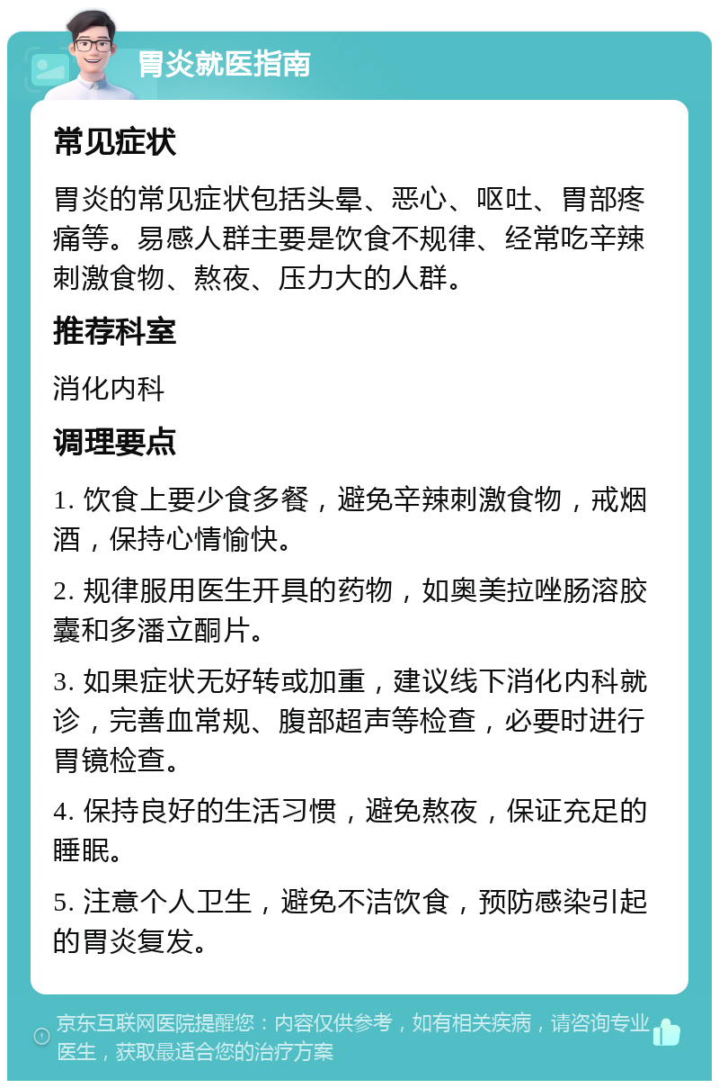 胃炎就医指南 常见症状 胃炎的常见症状包括头晕、恶心、呕吐、胃部疼痛等。易感人群主要是饮食不规律、经常吃辛辣刺激食物、熬夜、压力大的人群。 推荐科室 消化内科 调理要点 1. 饮食上要少食多餐，避免辛辣刺激食物，戒烟酒，保持心情愉快。 2. 规律服用医生开具的药物，如奥美拉唑肠溶胶囊和多潘立酮片。 3. 如果症状无好转或加重，建议线下消化内科就诊，完善血常规、腹部超声等检查，必要时进行胃镜检查。 4. 保持良好的生活习惯，避免熬夜，保证充足的睡眠。 5. 注意个人卫生，避免不洁饮食，预防感染引起的胃炎复发。