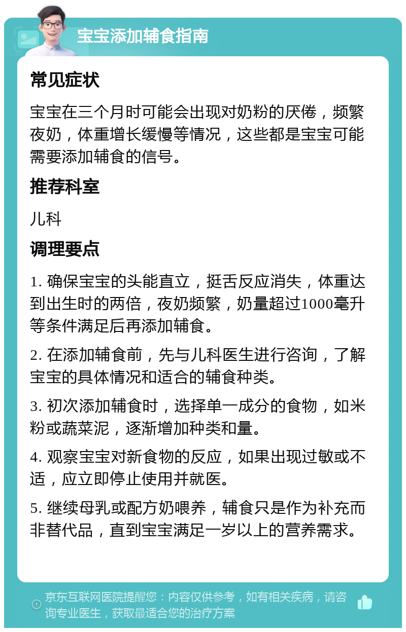 宝宝添加辅食指南 常见症状 宝宝在三个月时可能会出现对奶粉的厌倦，频繁夜奶，体重增长缓慢等情况，这些都是宝宝可能需要添加辅食的信号。 推荐科室 儿科 调理要点 1. 确保宝宝的头能直立，挺舌反应消失，体重达到出生时的两倍，夜奶频繁，奶量超过1000毫升等条件满足后再添加辅食。 2. 在添加辅食前，先与儿科医生进行咨询，了解宝宝的具体情况和适合的辅食种类。 3. 初次添加辅食时，选择单一成分的食物，如米粉或蔬菜泥，逐渐增加种类和量。 4. 观察宝宝对新食物的反应，如果出现过敏或不适，应立即停止使用并就医。 5. 继续母乳或配方奶喂养，辅食只是作为补充而非替代品，直到宝宝满足一岁以上的营养需求。