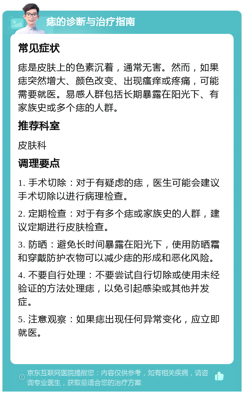 痣的诊断与治疗指南 常见症状 痣是皮肤上的色素沉着，通常无害。然而，如果痣突然增大、颜色改变、出现瘙痒或疼痛，可能需要就医。易感人群包括长期暴露在阳光下、有家族史或多个痣的人群。 推荐科室 皮肤科 调理要点 1. 手术切除：对于有疑虑的痣，医生可能会建议手术切除以进行病理检查。 2. 定期检查：对于有多个痣或家族史的人群，建议定期进行皮肤检查。 3. 防晒：避免长时间暴露在阳光下，使用防晒霜和穿戴防护衣物可以减少痣的形成和恶化风险。 4. 不要自行处理：不要尝试自行切除或使用未经验证的方法处理痣，以免引起感染或其他并发症。 5. 注意观察：如果痣出现任何异常变化，应立即就医。