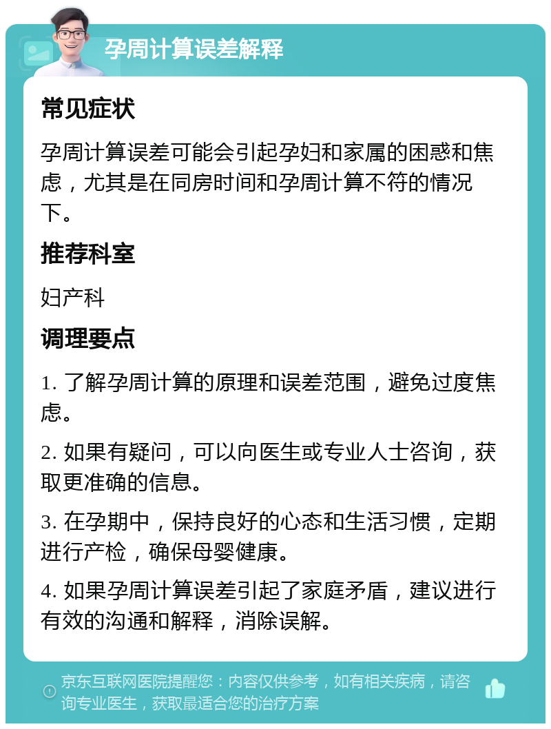 孕周计算误差解释 常见症状 孕周计算误差可能会引起孕妇和家属的困惑和焦虑，尤其是在同房时间和孕周计算不符的情况下。 推荐科室 妇产科 调理要点 1. 了解孕周计算的原理和误差范围，避免过度焦虑。 2. 如果有疑问，可以向医生或专业人士咨询，获取更准确的信息。 3. 在孕期中，保持良好的心态和生活习惯，定期进行产检，确保母婴健康。 4. 如果孕周计算误差引起了家庭矛盾，建议进行有效的沟通和解释，消除误解。