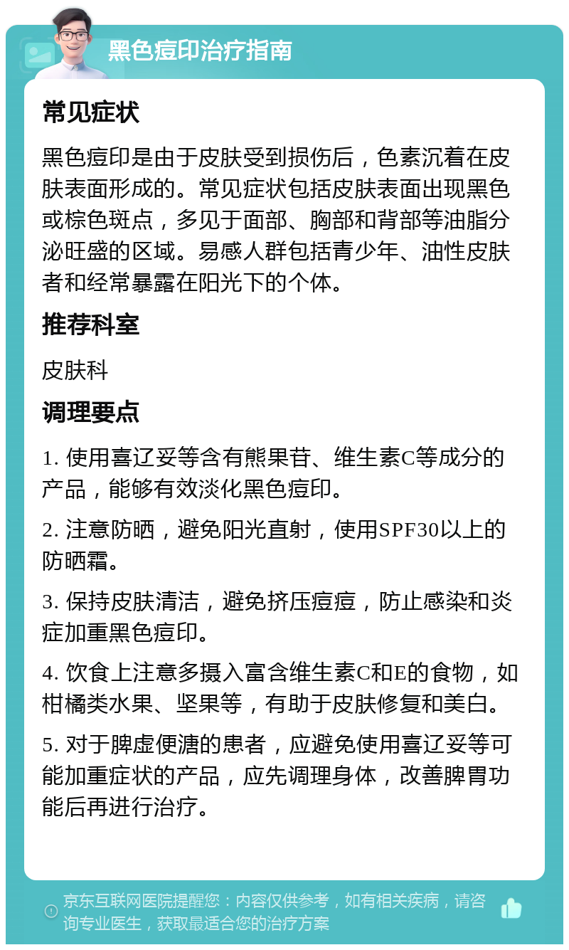 黑色痘印治疗指南 常见症状 黑色痘印是由于皮肤受到损伤后，色素沉着在皮肤表面形成的。常见症状包括皮肤表面出现黑色或棕色斑点，多见于面部、胸部和背部等油脂分泌旺盛的区域。易感人群包括青少年、油性皮肤者和经常暴露在阳光下的个体。 推荐科室 皮肤科 调理要点 1. 使用喜辽妥等含有熊果苷、维生素C等成分的产品，能够有效淡化黑色痘印。 2. 注意防晒，避免阳光直射，使用SPF30以上的防晒霜。 3. 保持皮肤清洁，避免挤压痘痘，防止感染和炎症加重黑色痘印。 4. 饮食上注意多摄入富含维生素C和E的食物，如柑橘类水果、坚果等，有助于皮肤修复和美白。 5. 对于脾虚便溏的患者，应避免使用喜辽妥等可能加重症状的产品，应先调理身体，改善脾胃功能后再进行治疗。