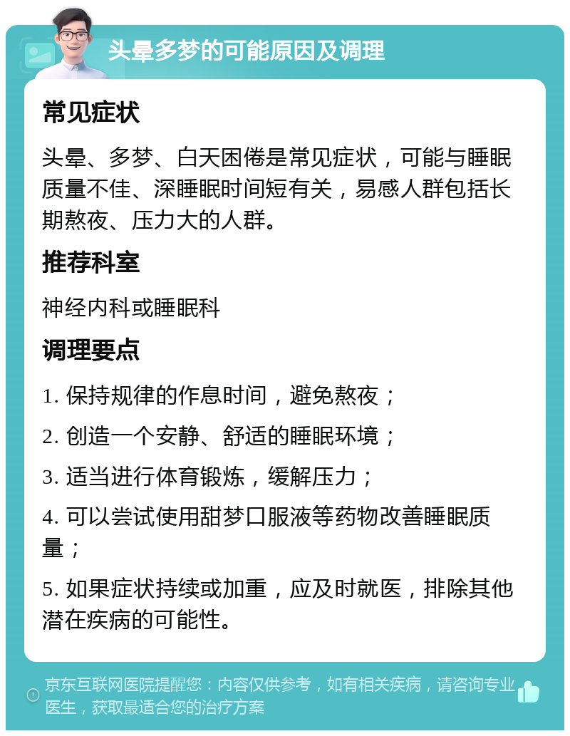 头晕多梦的可能原因及调理 常见症状 头晕、多梦、白天困倦是常见症状，可能与睡眠质量不佳、深睡眠时间短有关，易感人群包括长期熬夜、压力大的人群。 推荐科室 神经内科或睡眠科 调理要点 1. 保持规律的作息时间，避免熬夜； 2. 创造一个安静、舒适的睡眠环境； 3. 适当进行体育锻炼，缓解压力； 4. 可以尝试使用甜梦口服液等药物改善睡眠质量； 5. 如果症状持续或加重，应及时就医，排除其他潜在疾病的可能性。