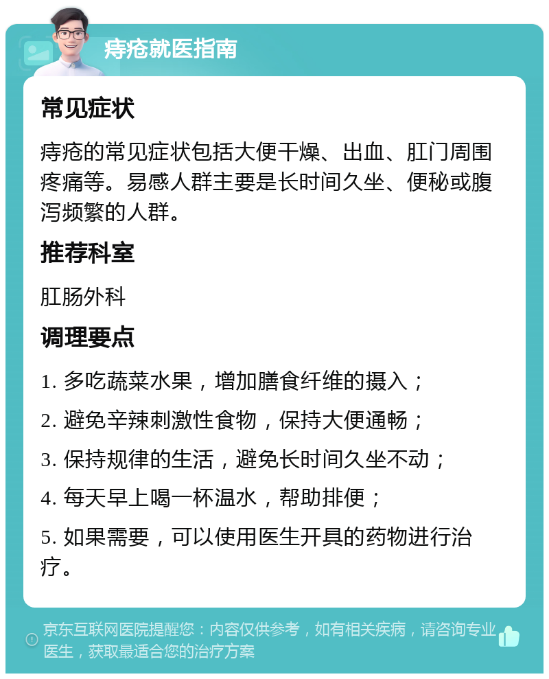 痔疮就医指南 常见症状 痔疮的常见症状包括大便干燥、出血、肛门周围疼痛等。易感人群主要是长时间久坐、便秘或腹泻频繁的人群。 推荐科室 肛肠外科 调理要点 1. 多吃蔬菜水果，增加膳食纤维的摄入； 2. 避免辛辣刺激性食物，保持大便通畅； 3. 保持规律的生活，避免长时间久坐不动； 4. 每天早上喝一杯温水，帮助排便； 5. 如果需要，可以使用医生开具的药物进行治疗。