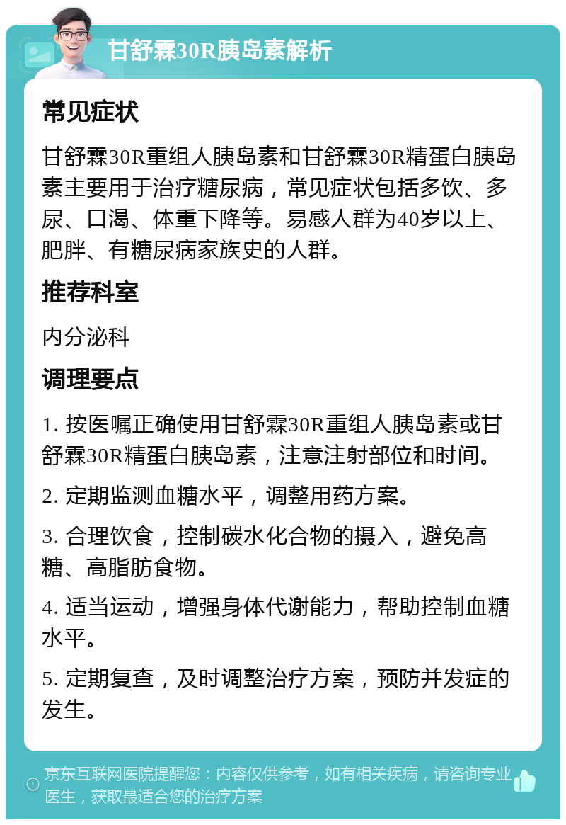 甘舒霖30R胰岛素解析 常见症状 甘舒霖30R重组人胰岛素和甘舒霖30R精蛋白胰岛素主要用于治疗糖尿病，常见症状包括多饮、多尿、口渴、体重下降等。易感人群为40岁以上、肥胖、有糖尿病家族史的人群。 推荐科室 内分泌科 调理要点 1. 按医嘱正确使用甘舒霖30R重组人胰岛素或甘舒霖30R精蛋白胰岛素，注意注射部位和时间。 2. 定期监测血糖水平，调整用药方案。 3. 合理饮食，控制碳水化合物的摄入，避免高糖、高脂肪食物。 4. 适当运动，增强身体代谢能力，帮助控制血糖水平。 5. 定期复查，及时调整治疗方案，预防并发症的发生。