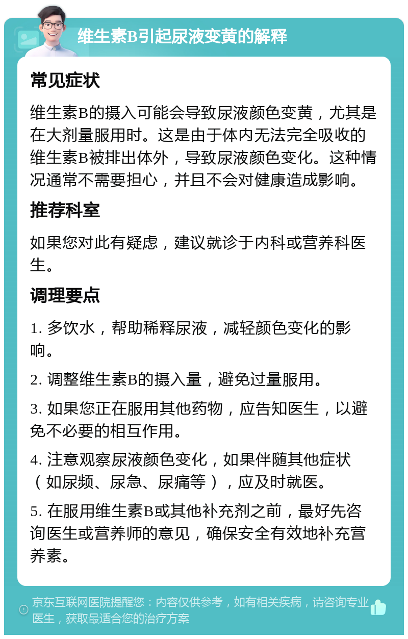 维生素B引起尿液变黄的解释 常见症状 维生素B的摄入可能会导致尿液颜色变黄，尤其是在大剂量服用时。这是由于体内无法完全吸收的维生素B被排出体外，导致尿液颜色变化。这种情况通常不需要担心，并且不会对健康造成影响。 推荐科室 如果您对此有疑虑，建议就诊于内科或营养科医生。 调理要点 1. 多饮水，帮助稀释尿液，减轻颜色变化的影响。 2. 调整维生素B的摄入量，避免过量服用。 3. 如果您正在服用其他药物，应告知医生，以避免不必要的相互作用。 4. 注意观察尿液颜色变化，如果伴随其他症状（如尿频、尿急、尿痛等），应及时就医。 5. 在服用维生素B或其他补充剂之前，最好先咨询医生或营养师的意见，确保安全有效地补充营养素。