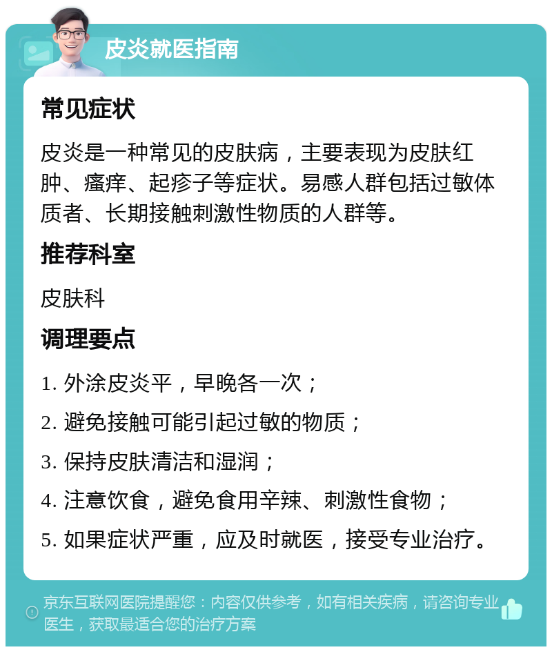 皮炎就医指南 常见症状 皮炎是一种常见的皮肤病，主要表现为皮肤红肿、瘙痒、起疹子等症状。易感人群包括过敏体质者、长期接触刺激性物质的人群等。 推荐科室 皮肤科 调理要点 1. 外涂皮炎平，早晚各一次； 2. 避免接触可能引起过敏的物质； 3. 保持皮肤清洁和湿润； 4. 注意饮食，避免食用辛辣、刺激性食物； 5. 如果症状严重，应及时就医，接受专业治疗。