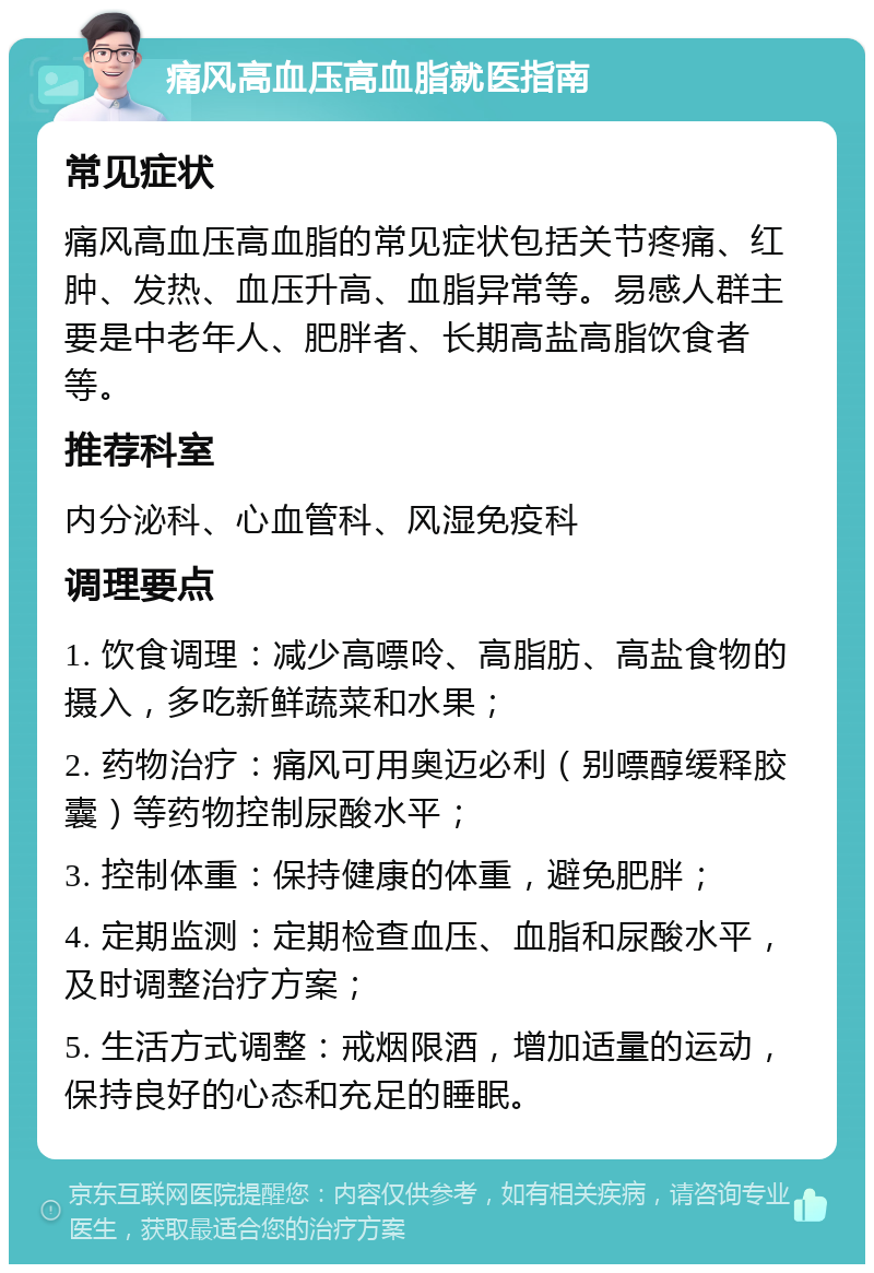 痛风高血压高血脂就医指南 常见症状 痛风高血压高血脂的常见症状包括关节疼痛、红肿、发热、血压升高、血脂异常等。易感人群主要是中老年人、肥胖者、长期高盐高脂饮食者等。 推荐科室 内分泌科、心血管科、风湿免疫科 调理要点 1. 饮食调理：减少高嘌呤、高脂肪、高盐食物的摄入，多吃新鲜蔬菜和水果； 2. 药物治疗：痛风可用奥迈必利（别嘌醇缓释胶囊）等药物控制尿酸水平； 3. 控制体重：保持健康的体重，避免肥胖； 4. 定期监测：定期检查血压、血脂和尿酸水平，及时调整治疗方案； 5. 生活方式调整：戒烟限酒，增加适量的运动，保持良好的心态和充足的睡眠。