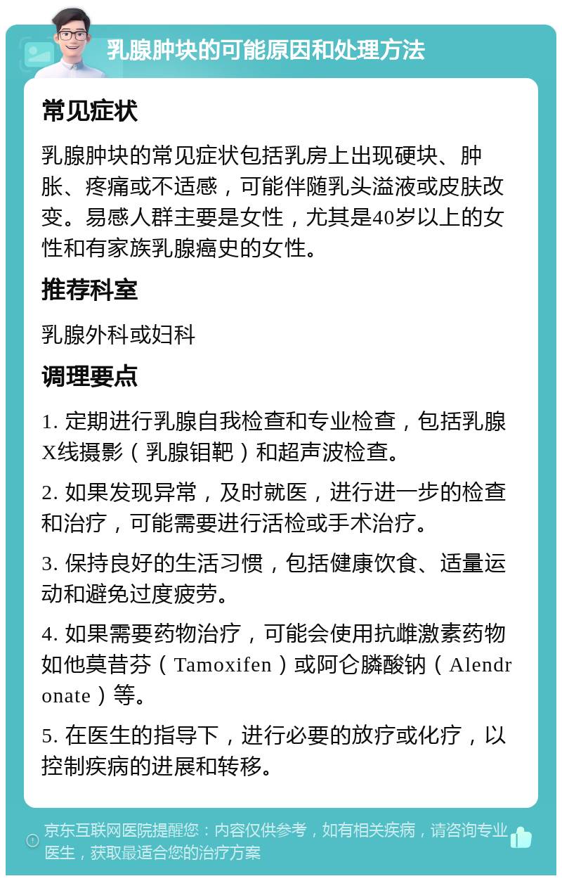 乳腺肿块的可能原因和处理方法 常见症状 乳腺肿块的常见症状包括乳房上出现硬块、肿胀、疼痛或不适感，可能伴随乳头溢液或皮肤改变。易感人群主要是女性，尤其是40岁以上的女性和有家族乳腺癌史的女性。 推荐科室 乳腺外科或妇科 调理要点 1. 定期进行乳腺自我检查和专业检查，包括乳腺X线摄影（乳腺钼靶）和超声波检查。 2. 如果发现异常，及时就医，进行进一步的检查和治疗，可能需要进行活检或手术治疗。 3. 保持良好的生活习惯，包括健康饮食、适量运动和避免过度疲劳。 4. 如果需要药物治疗，可能会使用抗雌激素药物如他莫昔芬（Tamoxifen）或阿仑膦酸钠（Alendronate）等。 5. 在医生的指导下，进行必要的放疗或化疗，以控制疾病的进展和转移。