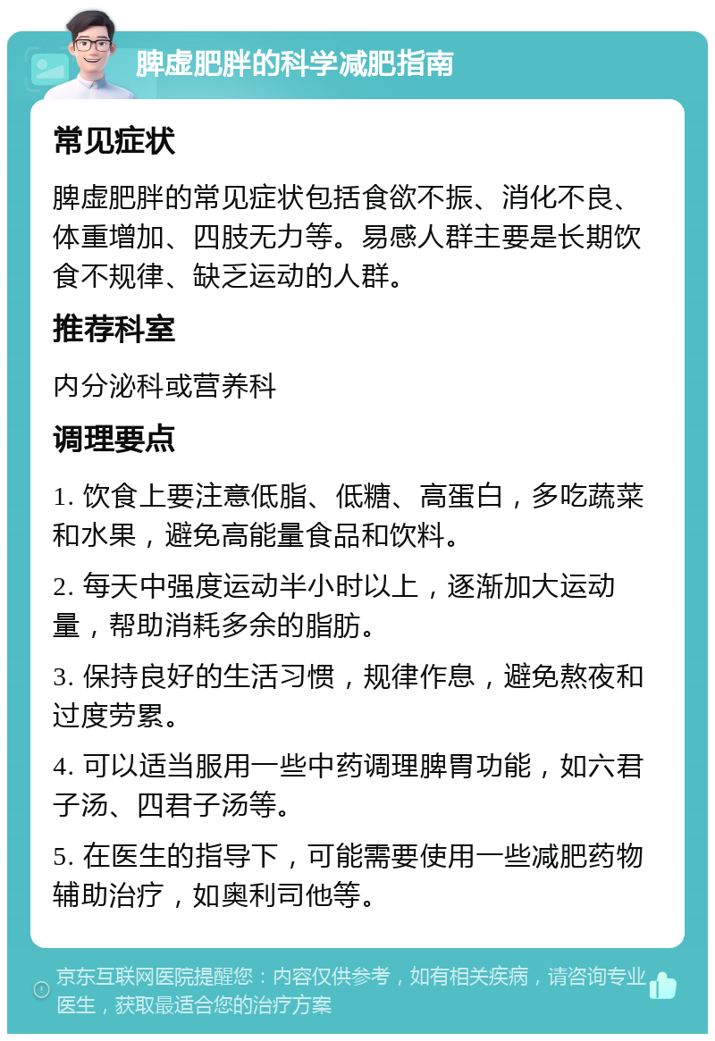 脾虚肥胖的科学减肥指南 常见症状 脾虚肥胖的常见症状包括食欲不振、消化不良、体重增加、四肢无力等。易感人群主要是长期饮食不规律、缺乏运动的人群。 推荐科室 内分泌科或营养科 调理要点 1. 饮食上要注意低脂、低糖、高蛋白，多吃蔬菜和水果，避免高能量食品和饮料。 2. 每天中强度运动半小时以上，逐渐加大运动量，帮助消耗多余的脂肪。 3. 保持良好的生活习惯，规律作息，避免熬夜和过度劳累。 4. 可以适当服用一些中药调理脾胃功能，如六君子汤、四君子汤等。 5. 在医生的指导下，可能需要使用一些减肥药物辅助治疗，如奥利司他等。